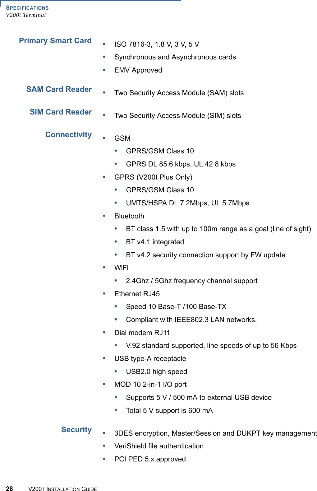 SPECIFICATIONSV200t Terminal28 V200T INSTALLATION GUIDEPrimary Smart CardSAM Card ReaderSIM Card ReaderConnectivitySecurity•ISO 7816-3, 1.8 V, 3 V, 5 V•Synchronous and Asynchronous cards•EMV Approved•Two Security Access Module (SAM) slots•Two Security Access Module (SIM) slots•GSM•GPRS/GSM Class 10•GPRS DL 85.6 kbps, UL 42.8 kbps•GPRS (V200t Plus Only)•GPRS/GSM Class 10•UMTS/HSPA DL 7.2Mbps, UL 5.7Mbps•Bluetooth•BT class 1.5 with up to 100m range as a goal (line of sight)•BT v4.1 integrated•BT v4.2 security connection support by FW update•WiFi•2.4Ghz / 5Ghz frequency channel support•Ethernet RJ45•Speed 10 Base-T /100 Base-TX •Compliant with IEEE802.3 LAN networks.•Dial modem RJ11•V.92 standard supported, line speeds of up to 56 Kbps •USB type-A receptacle•USB2.0 high speed •MOD 10 2-in-1 I/O port•Supports 5 V / 500 mA to external USB device •Total 5 V support is 600 mA•3DES encryption, Master/Session and DUKPT key management•VeriShield file authentication•PCI PED 5.x approved