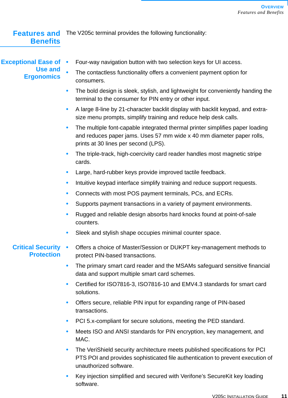 OVERVIEWFeatures and BenefitsV205C INSTALLATION GUIDE 11Features andBenefits The V205c terminal provides the following functionality:Exceptional Ease ofUse andErgonomics•Four-way navigation button with two selection keys for UI access.•The contactless functionality offers a convenient payment option for consumers.•The bold design is sleek, stylish, and lightweight for conveniently handing the terminal to the consumer for PIN entry or other input.•A large 8-line by 21-character backlit display with backlit keypad, and extra-size menu prompts, simplify training and reduce help desk calls.•The multiple font-capable integrated thermal printer simplifies paper loading and reduces paper jams. Uses 57 mm wide x 40 mm diameter paper rolls, prints at 30 lines per second (LPS).•The triple-track, high-coercivity card reader handles most magnetic stripe cards.•Large, hard-rubber keys provide improved tactile feedback.•Intuitive keypad interface simplify training and reduce support requests.•Connects with most POS payment terminals, PCs, and ECRs.•Supports payment transactions in a variety of payment environments.•Rugged and reliable design absorbs hard knocks found at point-of-sale counters.•Sleek and stylish shape occupies minimal counter space.Critical SecurityProtection •Offers a choice of Master/Session or DUKPT key-management methods to protect PIN-based transactions.•The primary smart card reader and the MSAMs safeguard sensitive financial data and support multiple smart card schemes.•Certified for ISO7816-3, ISO7816-10 and EMV4.3 standards for smart card solutions. •Offers secure, reliable PIN input for expanding range of PIN-based transactions.•PCI 5.x-compliant for secure solutions, meeting the PED standard.•Meets ISO and ANSI standards for PIN encryption, key management, and MAC.•The VeriShield security architecture meets published specifications for PCI PTS POI and provides sophisticated file authentication to prevent execution of unauthorized software.•Key injection simplified and secured with Verifone’s SecureKit key loading software.