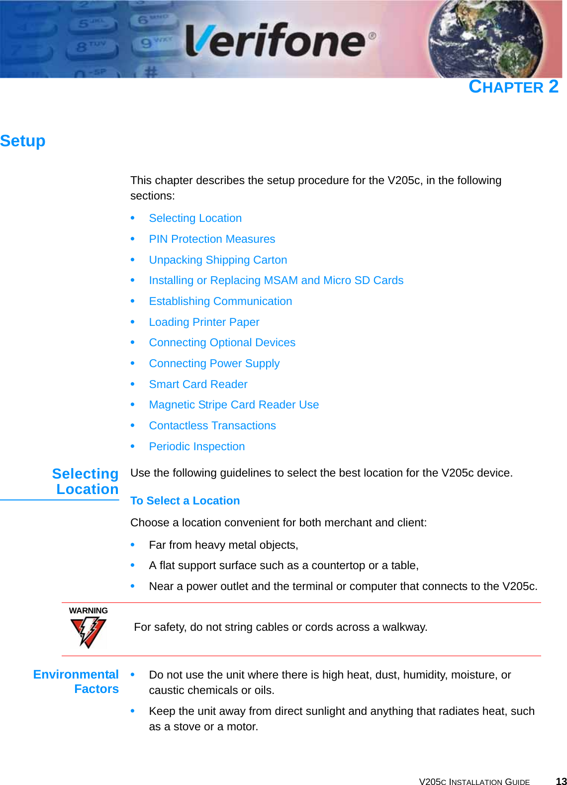 V205C INSTALLATION GUIDE 13CHAPTER 2SetupThis chapter describes the setup procedure for the V205c, in the following sections:•Selecting Location•PIN Protection Measures•Unpacking Shipping Carton•Installing or Replacing MSAM and Micro SD Cards•Establishing Communication•Loading Printer Paper•Connecting Optional Devices•Connecting Power Supply•Smart Card Reader•Magnetic Stripe Card Reader Use•Contactless Transactions•Periodic InspectionSelectingLocation Use the following guidelines to select the best location for the V205c device.To Select a LocationChoose a location convenient for both merchant and client:•Far from heavy metal objects,•A flat support surface such as a countertop or a table,•Near a power outlet and the terminal or computer that connects to the V205c.EnvironmentalFactors •Do not use the unit where there is high heat, dust, humidity, moisture, or caustic chemicals or oils.•Keep the unit away from direct sunlight and anything that radiates heat, such as a stove or a motor.WARNING For safety, do not string cables or cords across a walkway.