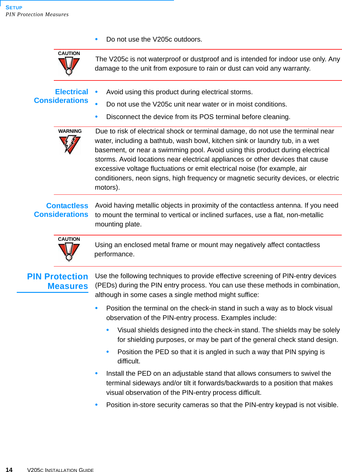 SETUPPIN Protection Measures14 V205C INSTALLATION GUIDE•Do not use the V205c outdoors.  ElectricalConsiderations •Avoid using this product during electrical storms.•Do not use the V205c unit near water or in moist conditions.•Disconnect the device from its POS terminal before cleaning.ContactlessConsiderations Avoid having metallic objects in proximity of the contactless antenna. If you need to mount the terminal to vertical or inclined surfaces, use a flat, non-metallic mounting plate.PIN ProtectionMeasuresUse the following techniques to provide effective screening of PIN-entry devices (PEDs) during the PIN entry process. You can use these methods in combination, although in some cases a single method might suffice:•Position the terminal on the check-in stand in such a way as to block visual observation of the PIN-entry process. Examples include:•Visual shields designed into the check-in stand. The shields may be solely for shielding purposes, or may be part of the general check stand design.•Position the PED so that it is angled in such a way that PIN spying is difficult.•Install the PED on an adjustable stand that allows consumers to swivel the terminal sideways and/or tilt it forwards/backwards to a position that makes visual observation of the PIN-entry process difficult.•Position in-store security cameras so that the PIN-entry keypad is not visible.CAUTIONThe V205c is not waterproof or dustproof and is intended for indoor use only. Any damage to the unit from exposure to rain or dust can void any warranty.WARNINGDue to risk of electrical shock or terminal damage, do not use the terminal near water, including a bathtub, wash bowl, kitchen sink or laundry tub, in a wet basement, or near a swimming pool. Avoid using this product during electrical storms. Avoid locations near electrical appliances or other devices that cause excessive voltage fluctuations or emit electrical noise (for example, air conditioners, neon signs, high frequency or magnetic security devices, or electric motors).CAUTIONUsing an enclosed metal frame or mount may negatively affect contactless performance.