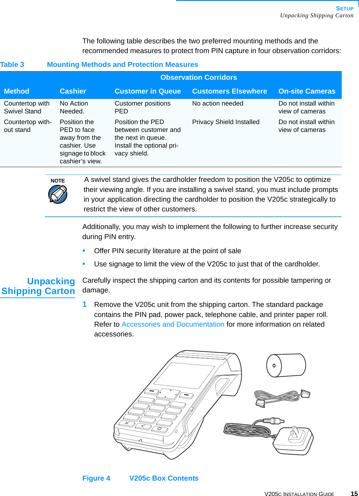 SETUPUnpacking Shipping CartonV205C INSTALLATION GUIDE 15The following table describes the two preferred mounting methods and the recommended measures to protect from PIN capture in four observation corridors:Additionally, you may wish to implement the following to further increase security during PIN entry.•Offer PIN security literature at the point of sale•Use signage to limit the view of the V205c to just that of the cardholder.UnpackingShipping Carton Carefully inspect the shipping carton and its contents for possible tampering or damage.1Remove the V205c unit from the shipping carton. The standard package contains the PIN pad, power pack, telephone cable, and printer paper roll. Refer to Accessories and Documentation for more information on related accessories.Figure 4 V205c Box ContentsTable 3 Mounting Methods and Protection MeasuresObservation CorridorsMethod Cashier Customer in Queue Customers Elsewhere On-site CamerasCountertop with Swivel Stand No Action Needed. Customer positions PED No action needed Do not install within view of camerasCountertop with-out stand Position the PED to face away from the cashier. Use signage to block cashier’s view.Position the PED between customer and the next in queue. Install the optional pri-vacy shield.Privacy Shield Installed Do not install within view of camerasNOTEA swivel stand gives the cardholder freedom to position the V205c to optimize their viewing angle. If you are installing a swivel stand, you must include prompts in your application directing the cardholder to position the V205c strategically to restrict the view of other customers.