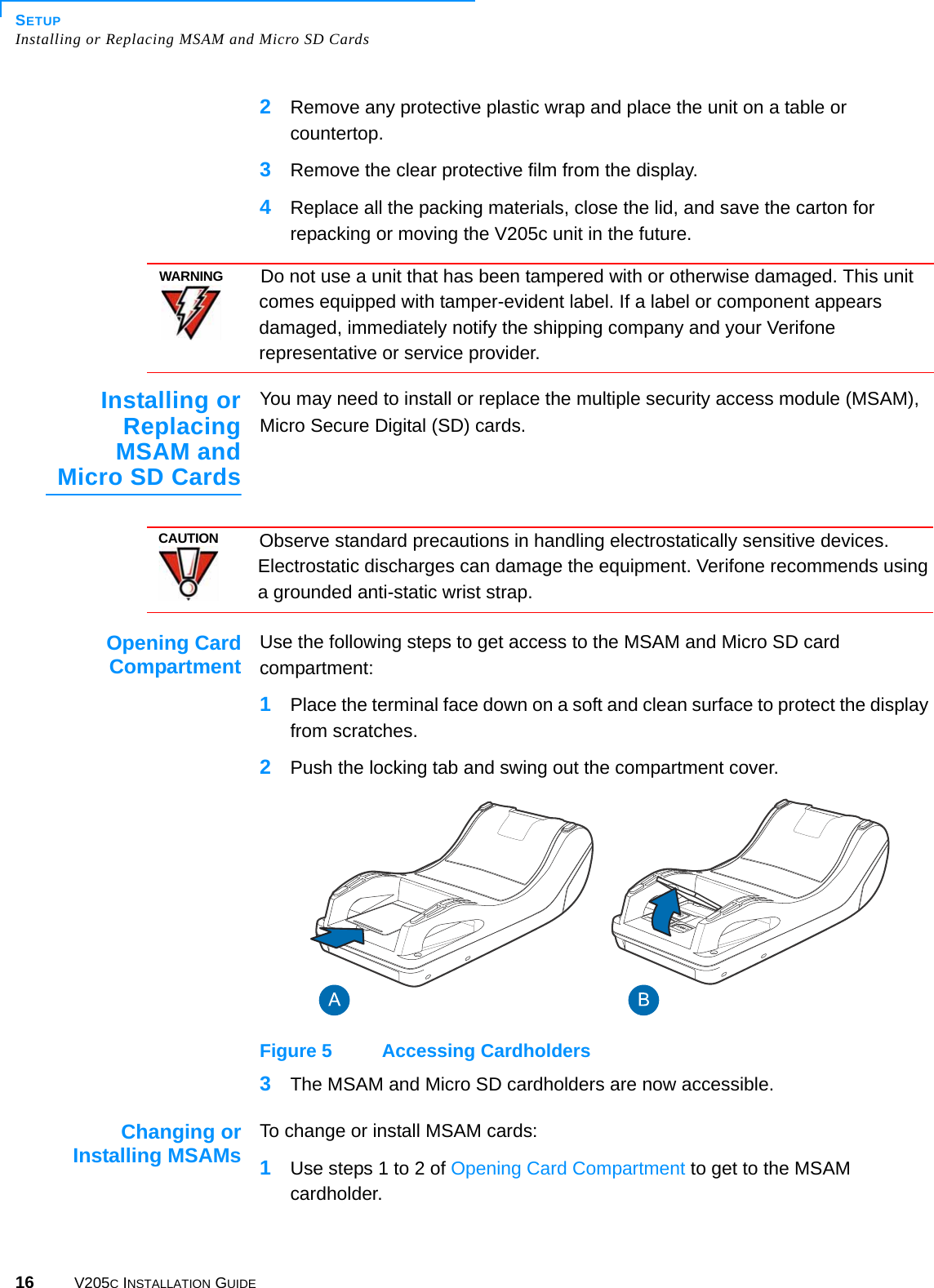 SETUPInstalling or Replacing MSAM and Micro SD Cards16 V205C INSTALLATION GUIDE2Remove any protective plastic wrap and place the unit on a table or countertop.3Remove the clear protective film from the display.4Replace all the packing materials, close the lid, and save the carton for repacking or moving the V205c unit in the future.  Installing orReplacingMSAM andMicro SD CardsYou may need to install or replace the multiple security access module (MSAM), Micro Secure Digital (SD) cards.Opening CardCompartment Use the following steps to get access to the MSAM and Micro SD card compartment:1Place the terminal face down on a soft and clean surface to protect the display from scratches.2Push the locking tab and swing out the compartment cover. Figure 5 Accessing Cardholders3The MSAM and Micro SD cardholders are now accessible.Changing orInstalling MSAMs To change or install MSAM cards:1Use steps 1 to 2 of Opening Card Compartment to get to the MSAM cardholder.WARNINGDo not use a unit that has been tampered with or otherwise damaged. This unit comes equipped with tamper-evident label. If a label or component appears damaged, immediately notify the shipping company and your Verifone representative or service provider.CAUTIONObserve standard precautions in handling electrostatically sensitive devices. Electrostatic discharges can damage the equipment. Verifone recommends using a grounded anti-static wrist strap.3!- 3!-3$