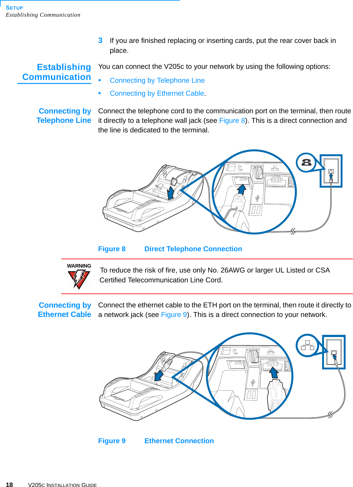 SETUPEstablishing Communication18 V205C INSTALLATION GUIDE3If you are finished replacing or inserting cards, put the rear cover back in place.EstablishingCommunicationYou can connect the V205c to your network by using the following options: •Connecting by Telephone Line•Connecting by Ethernet Cable.Connecting byTelephone LineConnect the telephone cord to the communication port on the terminal, then route it directly to a telephone wall jack (see Figure 8). This is a direct connection and the line is dedicated to the terminal.Figure 8 Direct Telephone ConnectionConnecting byEthernet CableConnect the ethernet cable to the ETH port on the terminal, then route it directly to a network jack (see Figure 9). This is a direct connection to your network.Figure 9 Ethernet ConnectionWARNINGTo reduce the risk of fire, use only No. 26AWG or larger UL Listed or CSA Certified Telecommunication Line Cord.