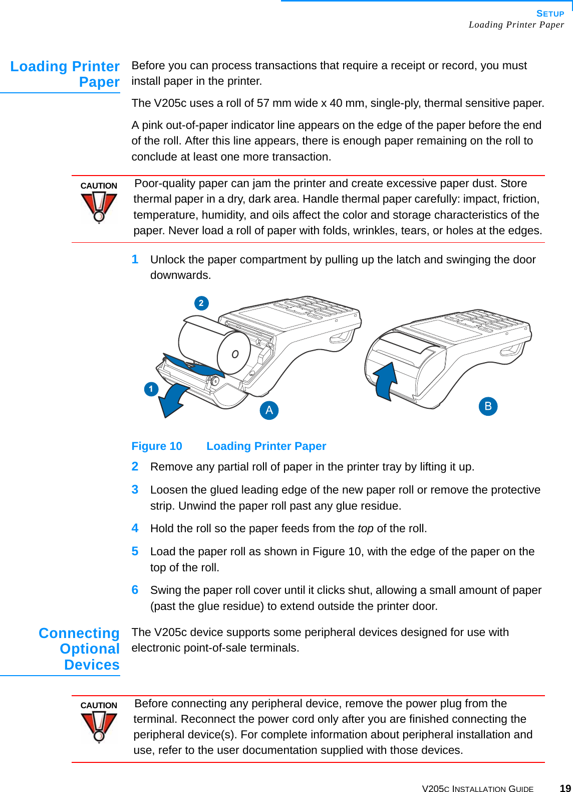 SETUPLoading Printer PaperV205C INSTALLATION GUIDE 19Loading PrinterPaperBefore you can process transactions that require a receipt or record, you must install paper in the printer.The V205c uses a roll of 57 mm wide x 40 mm, single-ply, thermal sensitive paper.A pink out-of-paper indicator line appears on the edge of the paper before the end of the roll. After this line appears, there is enough paper remaining on the roll to conclude at least one more transaction.1Unlock the paper compartment by pulling up the latch and swinging the door downwards.Figure 10 Loading Printer Paper2Remove any partial roll of paper in the printer tray by lifting it up.3Loosen the glued leading edge of the new paper roll or remove the protective strip. Unwind the paper roll past any glue residue.4Hold the roll so the paper feeds from the top of the roll.5Load the paper roll as shown in Figure 10, with the edge of the paper on the top of the roll.6Swing the paper roll cover until it clicks shut, allowing a small amount of paper (past the glue residue) to extend outside the printer door.ConnectingOptionalDevicesThe V205c device supports some peripheral devices designed for use with electronic point-of-sale terminals.CAUTIONPoor-quality paper can jam the printer and create excessive paper dust. Store thermal paper in a dry, dark area. Handle thermal paper carefully: impact, friction, temperature, humidity, and oils affect the color and storage characteristics of the paper. Never load a roll of paper with folds, wrinkles, tears, or holes at the edges.12CAUTIONBefore connecting any peripheral device, remove the power plug from the terminal. Reconnect the power cord only after you are finished connecting the peripheral device(s). For complete information about peripheral installation and use, refer to the user documentation supplied with those devices.
