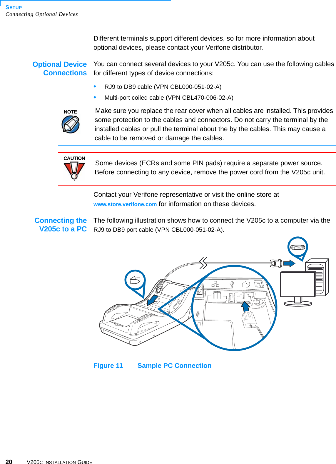 SETUPConnecting Optional Devices20 V205C INSTALLATION GUIDEDifferent terminals support different devices, so for more information about optional devices, please contact your Verifone distributor.Optional DeviceConnectionsYou can connect several devices to your V205c. You can use the following cables for different types of device connections:•RJ9 to DB9 cable (VPN CBL000-051-02-A)•Multi-port coiled cable (VPN CBL470-006-02-A)Contact your Verifone representative or visit the online store at www.store.verifone.com for information on these devices.Connecting theV205c to a PCThe following illustration shows how to connect the V205c to a computer via the RJ9 to DB9 port cable (VPN CBL000-051-02-A).Figure 11 Sample PC ConnectionNOTEMake sure you replace the rear cover when all cables are installed. This provides some protection to the cables and connectors. Do not carry the terminal by the installed cables or pull the terminal about the by the cables. This may cause a cable to be removed or damage the cables.CAUTIONSome devices (ECRs and some PIN pads) require a separate power source. Before connecting to any device, remove the power cord from the V205c unit.