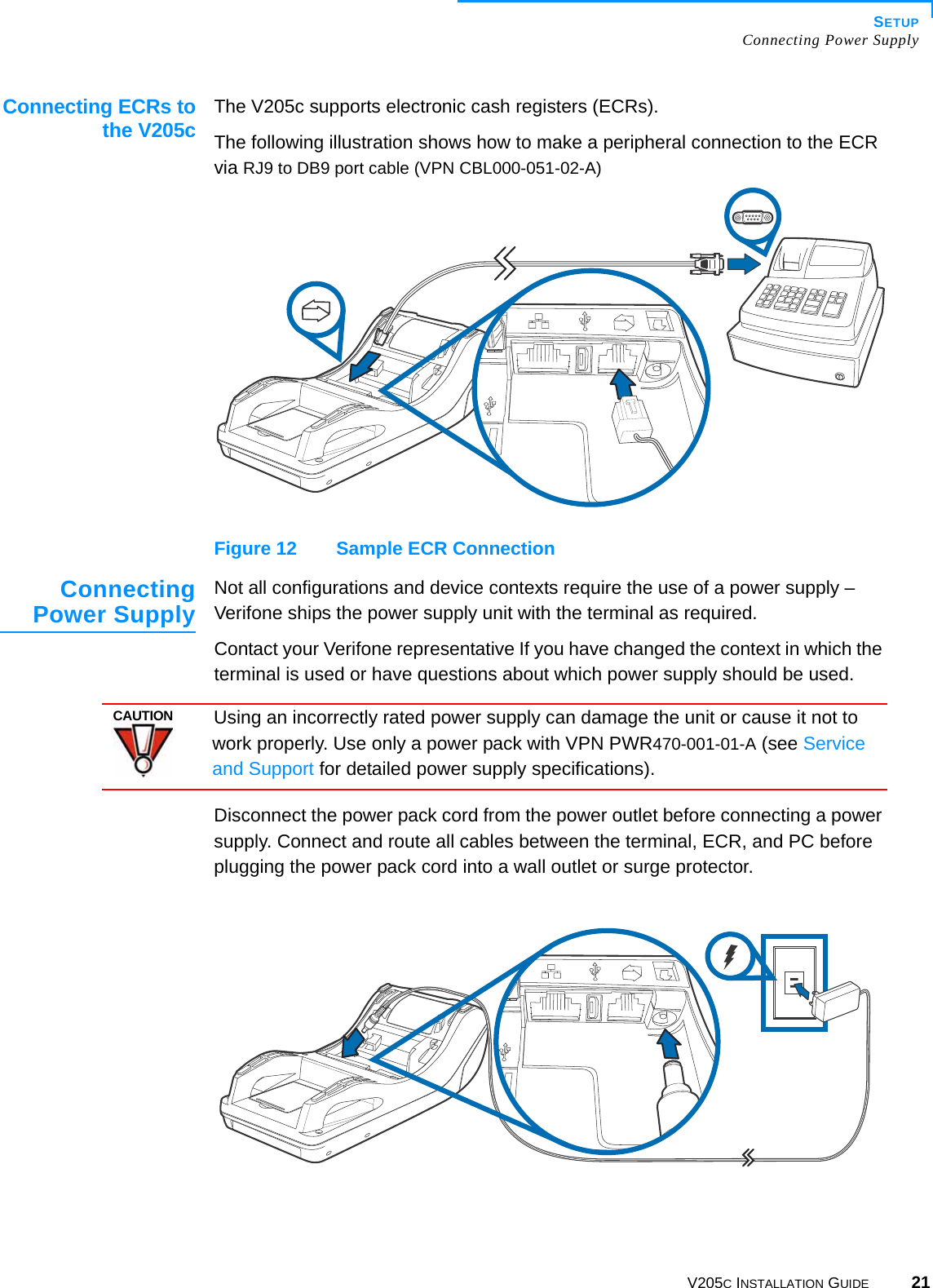 SETUPConnecting Power SupplyV205C INSTALLATION GUIDE 21Connecting ECRs tothe V205cThe V205c supports electronic cash registers (ECRs).The following illustration shows how to make a peripheral connection to the ECR via RJ9 to DB9 port cable (VPN CBL000-051-02-A)Figure 12 Sample ECR ConnectionConnectingPower Supply Not all configurations and device contexts require the use of a power supply – Verifone ships the power supply unit with the terminal as required.Contact your Verifone representative If you have changed the context in which the terminal is used or have questions about which power supply should be used.Disconnect the power pack cord from the power outlet before connecting a power supply. Connect and route all cables between the terminal, ECR, and PC before plugging the power pack cord into a wall outlet or surge protector.CAUTIONUsing an incorrectly rated power supply can damage the unit or cause it not to work properly. Use only a power pack with VPN PWR470-001-01-A (see Service and Support for detailed power supply specifications).