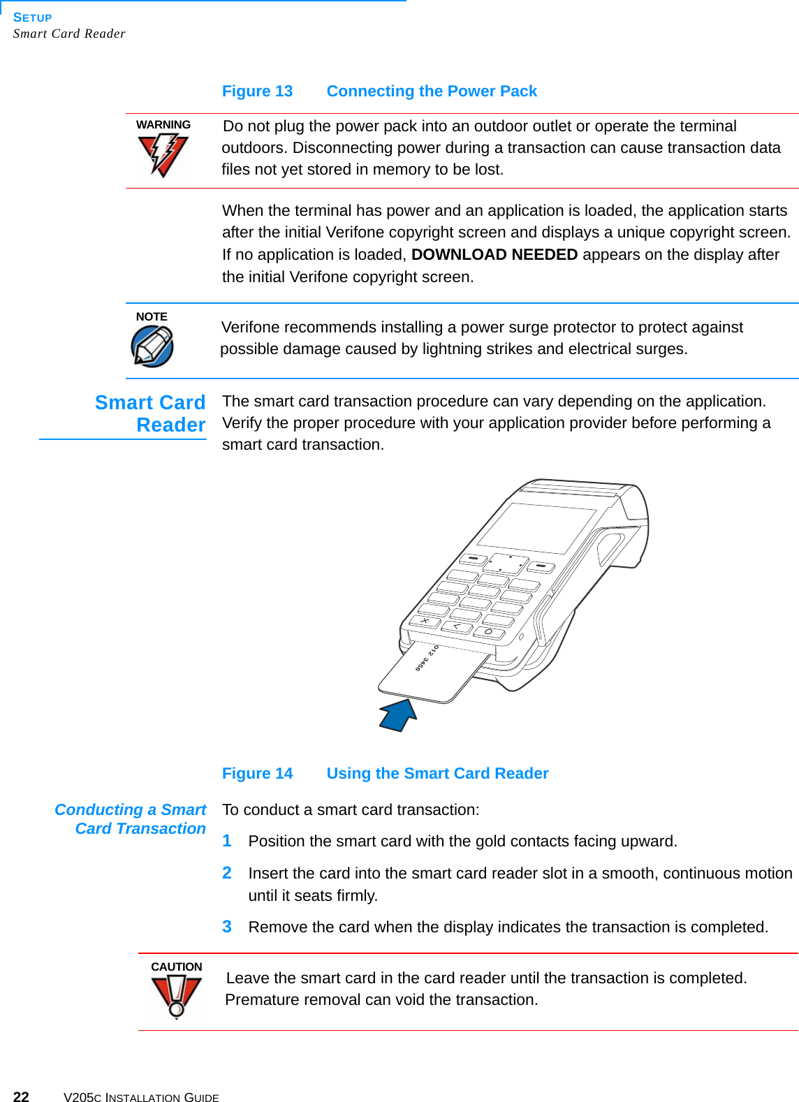 SETUPSmart Card Reader22 V205C INSTALLATION GUIDEFigure 13 Connecting the Power PackWhen the terminal has power and an application is loaded, the application starts after the initial Verifone copyright screen and displays a unique copyright screen. If no application is loaded, DOWNLOAD NEEDED appears on the display after the initial Verifone copyright screen.Smart CardReaderThe smart card transaction procedure can vary depending on the application. Verify the proper procedure with your application provider before performing a smart card transaction.Figure 14 Using the Smart Card ReaderConducting a SmartCard Transaction To conduct a smart card transaction:1Position the smart card with the gold contacts facing upward.2Insert the card into the smart card reader slot in a smooth, continuous motion until it seats firmly.3Remove the card when the display indicates the transaction is completed.WARNINGDo not plug the power pack into an outdoor outlet or operate the terminal outdoors. Disconnecting power during a transaction can cause transaction data files not yet stored in memory to be lost.NOTEVerifone recommends installing a power surge protector to protect against possible damage caused by lightning strikes and electrical surges.CAUTIONLeave the smart card in the card reader until the transaction is completed. Premature removal can void the transaction.