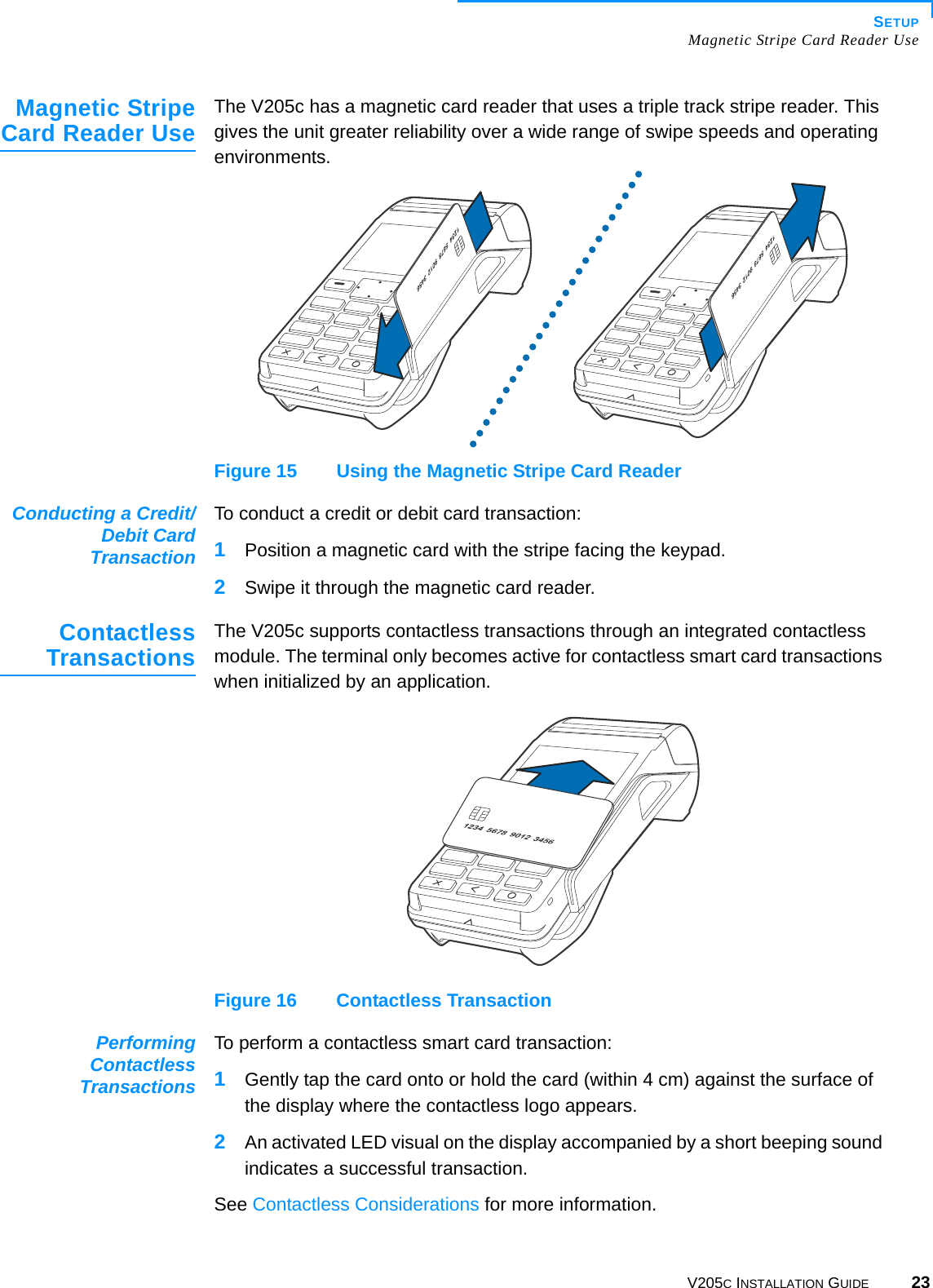 SETUPMagnetic Stripe Card Reader UseV205C INSTALLATION GUIDE 23Magnetic StripeCard Reader UseThe V205c has a magnetic card reader that uses a triple track stripe reader. This gives the unit greater reliability over a wide range of swipe speeds and operating environments.Figure 15 Using the Magnetic Stripe Card ReaderConducting a Credit/Debit CardTransactionTo conduct a credit or debit card transaction:1Position a magnetic card with the stripe facing the keypad.2Swipe it through the magnetic card reader.ContactlessTransactionsThe V205c supports contactless transactions through an integrated contactless module. The terminal only becomes active for contactless smart card transactions when initialized by an application.Figure 16 Contactless TransactionPerformingContactlessTransactionsTo perform a contactless smart card transaction:1Gently tap the card onto or hold the card (within 4 cm) against the surface of the display where the contactless logo appears.2An activated LED visual on the display accompanied by a short beeping sound indicates a successful transaction.See Contactless Considerations for more information.
