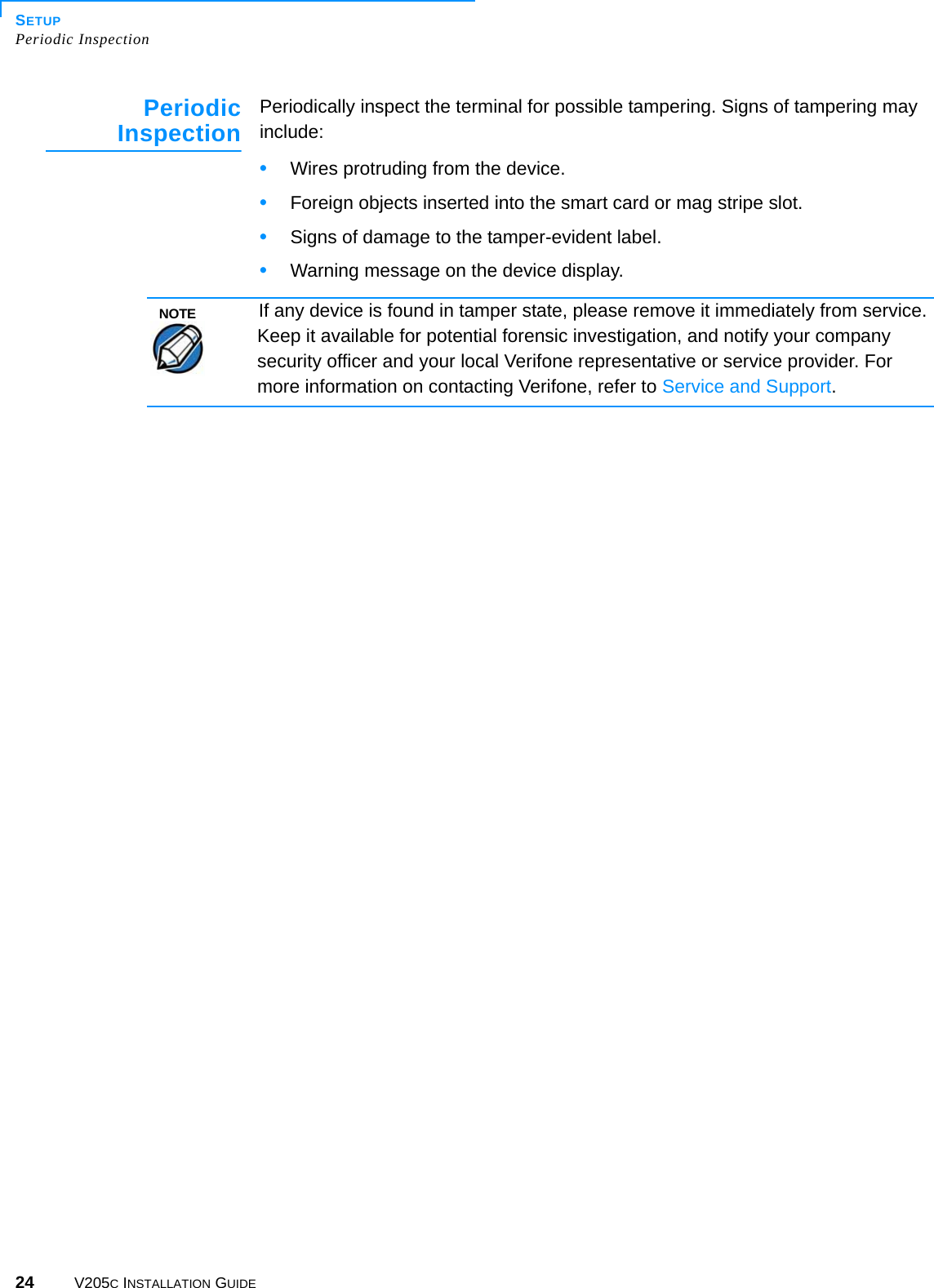 SETUPPeriodic Inspection24 V205C INSTALLATION GUIDEPeriodicInspection Periodically inspect the terminal for possible tampering. Signs of tampering may include: •Wires protruding from the device.•Foreign objects inserted into the smart card or mag stripe slot.•Signs of damage to the tamper-evident label.•Warning message on the device display.NOTEIf any device is found in tamper state, please remove it immediately from service. Keep it available for potential forensic investigation, and notify your company security officer and your local Verifone representative or service provider. For more information on contacting Verifone, refer to Service and Support.