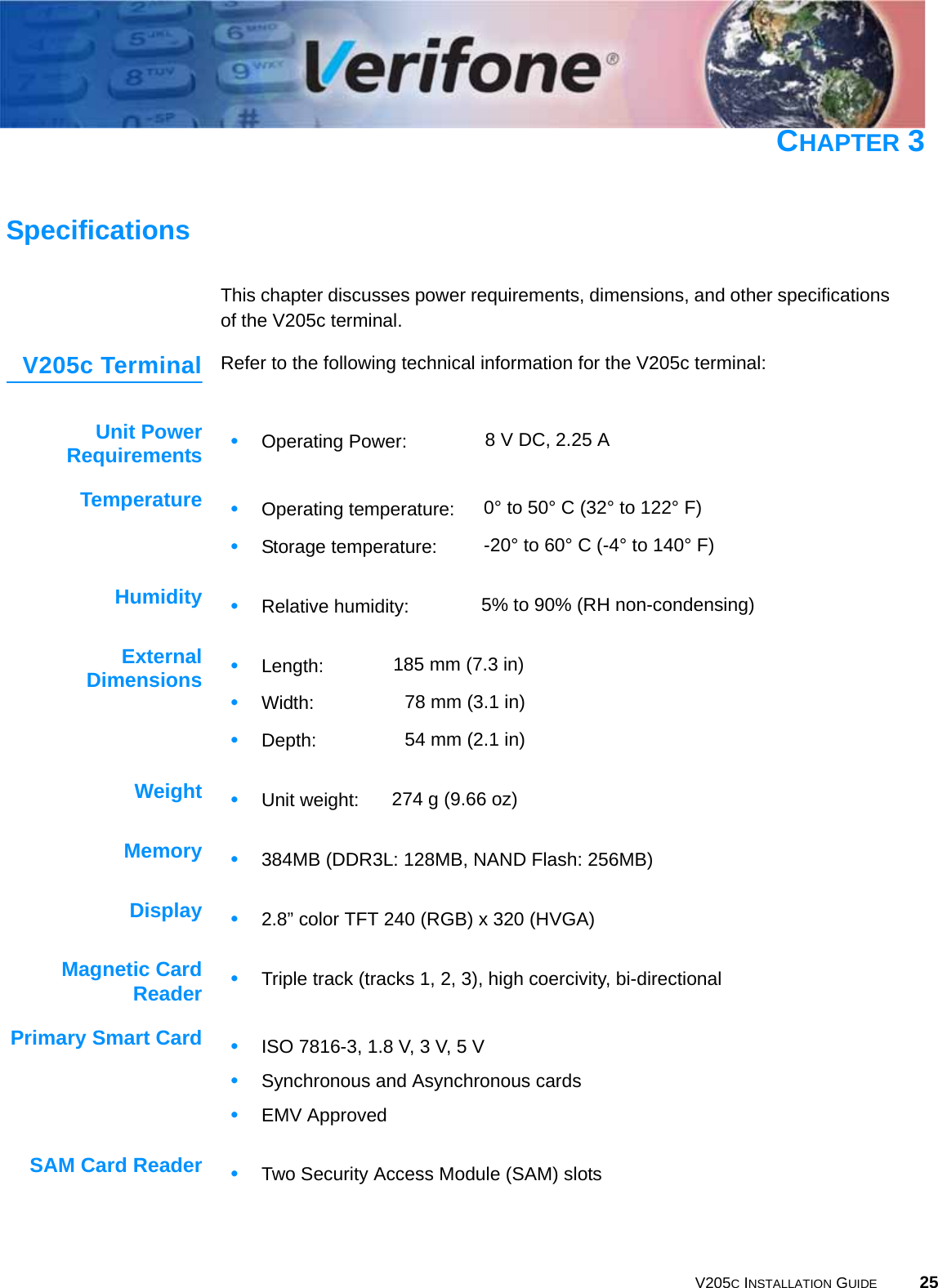 V205C INSTALLATION GUIDE 25CHAPTER 3SpecificationsThis chapter discusses power requirements, dimensions, and other specifications of the V205c terminal.V205c Terminal Refer to the following technical information for the V205c terminal:Unit PowerRequirementsTemperatureHumidityExternalDimensionsWeightMemoryDisplayMagnetic CardReaderPrimary Smart CardSAM Card Reader•Operating Power: 8 V DC, 2.25 A•Operating temperature: 0° to 50° C (32° to 122° F) •Storage temperature: -20° to 60° C (-4° to 140° F)•Relative humidity: 5% to 90% (RH non-condensing)•Length: 185 mm (7.3 in)•Width: 78 mm (3.1 in)•Depth: 54 mm (2.1 in)•Unit weight: 274 g (9.66 oz)•384MB (DDR3L: 128MB, NAND Flash: 256MB)•2.8” color TFT 240 (RGB) x 320 (HVGA)•Triple track (tracks 1, 2, 3), high coercivity, bi-directional•ISO 7816-3, 1.8 V, 3 V, 5 V•Synchronous and Asynchronous cards•EMV Approved•Two Security Access Module (SAM) slots