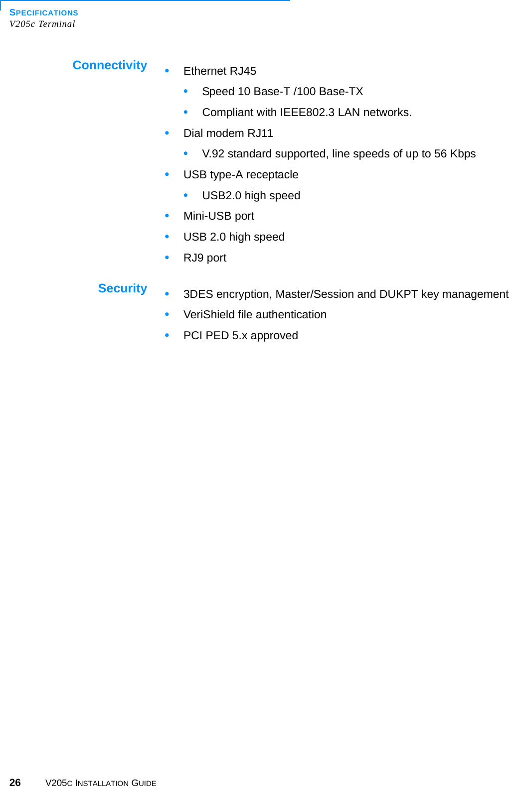 SPECIFICATIONSV205c Terminal26 V205C INSTALLATION GUIDEConnectivitySecurity•Ethernet RJ45•Speed 10 Base-T /100 Base-TX •Compliant with IEEE802.3 LAN networks.•Dial modem RJ11•V.92 standard supported, line speeds of up to 56 Kbps •USB type-A receptacle•USB2.0 high speed •Mini-USB port•USB 2.0 high speed •RJ9 port•3DES encryption, Master/Session and DUKPT key management•VeriShield file authentication•PCI PED 5.x approved