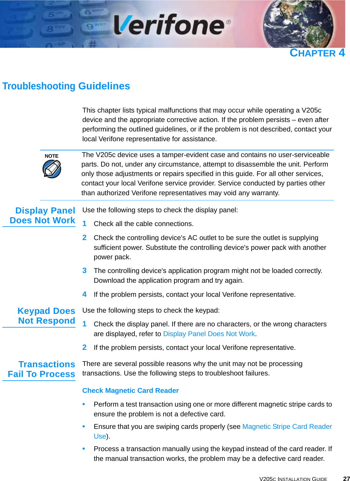 V205C INSTALLATION GUIDE 27CHAPTER 4Troubleshooting GuidelinesThis chapter lists typical malfunctions that may occur while operating a V205c device and the appropriate corrective action. If the problem persists – even after performing the outlined guidelines, or if the problem is not described, contact your local Verifone representative for assistance.Display PanelDoes Not Work Use the following steps to check the display panel:1Check all the cable connections.2Check the controlling device&apos;s AC outlet to be sure the outlet is supplying sufficient power. Substitute the controlling device&apos;s power pack with another power pack.3The controlling device&apos;s application program might not be loaded correctly. Download the application program and try again.4If the problem persists, contact your local Verifone representative.Keypad DoesNot Respond Use the following steps to check the keypad:1Check the display panel. If there are no characters, or the wrong characters are displayed, refer to Display Panel Does Not Work.2If the problem persists, contact your local Verifone representative.TransactionsFail To Process There are several possible reasons why the unit may not be processing transactions. Use the following steps to troubleshoot failures.Check Magnetic Card Reader•Perform a test transaction using one or more different magnetic stripe cards to ensure the problem is not a defective card.•Ensure that you are swiping cards properly (see Magnetic Stripe Card Reader Use).•Process a transaction manually using the keypad instead of the card reader. If the manual transaction works, the problem may be a defective card reader.NOTEThe V205c device uses a tamper-evident case and contains no user-serviceable parts. Do not, under any circumstance, attempt to disassemble the unit. Perform only those adjustments or repairs specified in this guide. For all other services, contact your local Verifone service provider. Service conducted by parties other than authorized Verifone representatives may void any warranty.