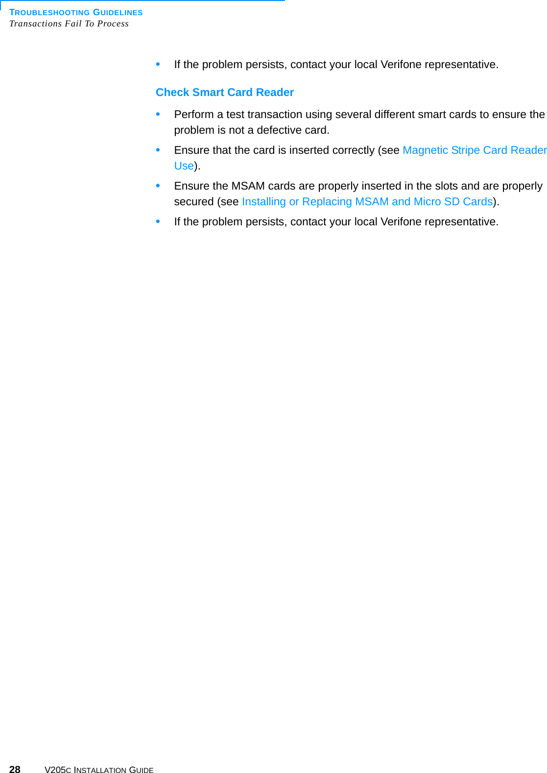 TROUBLESHOOTING GUIDELINESTransactions Fail To Process28 V205C INSTALLATION GUIDE•If the problem persists, contact your local Verifone representative.Check Smart Card Reader•Perform a test transaction using several different smart cards to ensure the problem is not a defective card.•Ensure that the card is inserted correctly (see Magnetic Stripe Card Reader Use).•Ensure the MSAM cards are properly inserted in the slots and are properly secured (see Installing or Replacing MSAM and Micro SD Cards).•If the problem persists, contact your local Verifone representative.