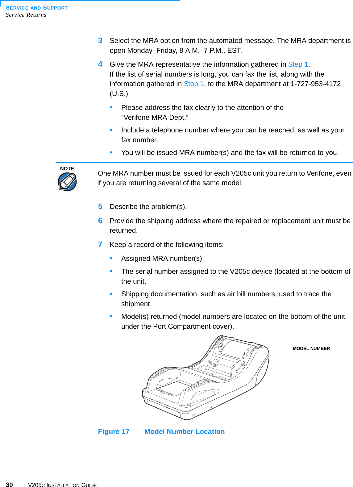 SERVICE AND SUPPORTService Returns30 V205C INSTALLATION GUIDE3Select the MRA option from the automated message. The MRA department is open Monday–Friday, 8 A.M.–7 P.M., EST.4Give the MRA representative the information gathered in Step 1.If the list of serial numbers is long, you can fax the list, along with the information gathered in Step 1, to the MRA department at 1-727-953-4172 (U.S.)•Please address the fax clearly to the attention of the“Verifone MRA Dept.”•Include a telephone number where you can be reached, as well as your fax number.•You will be issued MRA number(s) and the fax will be returned to you.  5Describe the problem(s).6Provide the shipping address where the repaired or replacement unit must be returned.7Keep a record of the following items:•Assigned MRA number(s).•The serial number assigned to the V205c device (located at the bottom of the unit.•Shipping documentation, such as air bill numbers, used to trace the shipment.•Model(s) returned (model numbers are located on the bottom of the unit, under the Port Compartment cover).Figure 17 Model Number LocationNOTEOne MRA number must be issued for each V205c unit you return to Verifone, even if you are returning several of the same model.MODEL NUMBER