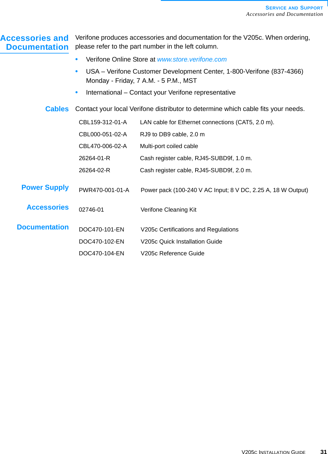 SERVICE AND SUPPORTAccessories and DocumentationV205C INSTALLATION GUIDE 31Accessories andDocumentation Verifone produces accessories and documentation for the V205c. When ordering, please refer to the part number in the left column. •Verifone Online Store at www.store.verifone.com•USA – Verifone Customer Development Center, 1-800-Verifone (837-4366) Monday - Friday, 7 A.M. - 5 P.M., MST •International – Contact your Verifone representative Cables Contact your local Verifone distributor to determine which cable fits your needs.Power SupplyAccessoriesDocumentationCBL159-312-01-A LAN cable for Ethernet connections (CAT5, 2.0 m).CBL000-051-02-A RJ9 to DB9 cable, 2.0 mCBL470-006-02-A Multi-port coiled cable 26264-01-R Cash register cable, RJ45-SUBD9f, 1.0 m.26264-02-R Cash register cable, RJ45-SUBD9f, 2.0 m.PWR470-001-01-A Power pack (100-240 V AC Input; 8 V DC, 2.25 A, 18 W Output)02746-01 Verifone Cleaning KitDOC470-101-EN V205c Certifications and RegulationsDOC470-102-EN V205c Quick Installation GuideDOC470-104-EN V205c Reference Guide