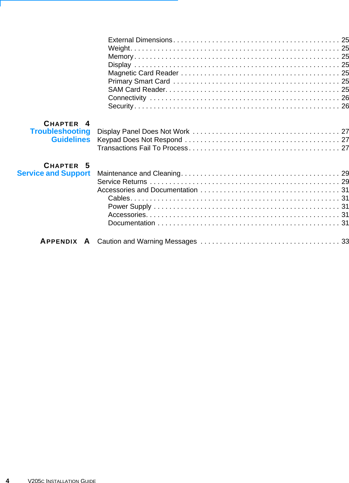 4V205C INSTALLATION GUIDEExternal Dimensions. . . . . . . . . . . . . . . . . . . . . . . . . . . . . . . . . . . . . . . . . . . 25Weight. . . . . . . . . . . . . . . . . . . . . . . . . . . . . . . . . . . . . . . . . . . . . . . . . . . . . . 25Memory. . . . . . . . . . . . . . . . . . . . . . . . . . . . . . . . . . . . . . . . . . . . . . . . . . . . . 25Display  . . . . . . . . . . . . . . . . . . . . . . . . . . . . . . . . . . . . . . . . . . . . . . . . . . . . . 25Magnetic Card Reader . . . . . . . . . . . . . . . . . . . . . . . . . . . . . . . . . . . . . . . . . 25Primary Smart Card  . . . . . . . . . . . . . . . . . . . . . . . . . . . . . . . . . . . . . . . . . . . 25SAM Card Reader. . . . . . . . . . . . . . . . . . . . . . . . . . . . . . . . . . . . . . . . . . . . . 25Connectivity  . . . . . . . . . . . . . . . . . . . . . . . . . . . . . . . . . . . . . . . . . . . . . . . . . 26Security. . . . . . . . . . . . . . . . . . . . . . . . . . . . . . . . . . . . . . . . . . . . . . . . . . . . . 26CHAPTER 4TroubleshootingGuidelines Display Panel Does Not Work  . . . . . . . . . . . . . . . . . . . . . . . . . . . . . . . . . . . . . . 27Keypad Does Not Respond . . . . . . . . . . . . . . . . . . . . . . . . . . . . . . . . . . . . . . . . 27Transactions Fail To Process. . . . . . . . . . . . . . . . . . . . . . . . . . . . . . . . . . . . . . . 27CHAPTER 5Service and Support Maintenance and Cleaning. . . . . . . . . . . . . . . . . . . . . . . . . . . . . . . . . . . . . . . . . 29Service Returns . . . . . . . . . . . . . . . . . . . . . . . . . . . . . . . . . . . . . . . . . . . . . . . . . 29Accessories and Documentation . . . . . . . . . . . . . . . . . . . . . . . . . . . . . . . . . . . . 31Cables. . . . . . . . . . . . . . . . . . . . . . . . . . . . . . . . . . . . . . . . . . . . . . . . . . . . . . 31Power Supply . . . . . . . . . . . . . . . . . . . . . . . . . . . . . . . . . . . . . . . . . . . . . . . . 31Accessories. . . . . . . . . . . . . . . . . . . . . . . . . . . . . . . . . . . . . . . . . . . . . . . . . . 31Documentation . . . . . . . . . . . . . . . . . . . . . . . . . . . . . . . . . . . . . . . . . . . . . . . 31APPENDIX ACaution and Warning Messages  . . . . . . . . . . . . . . . . . . . . . . . . . . . . . . . . . . . . 33