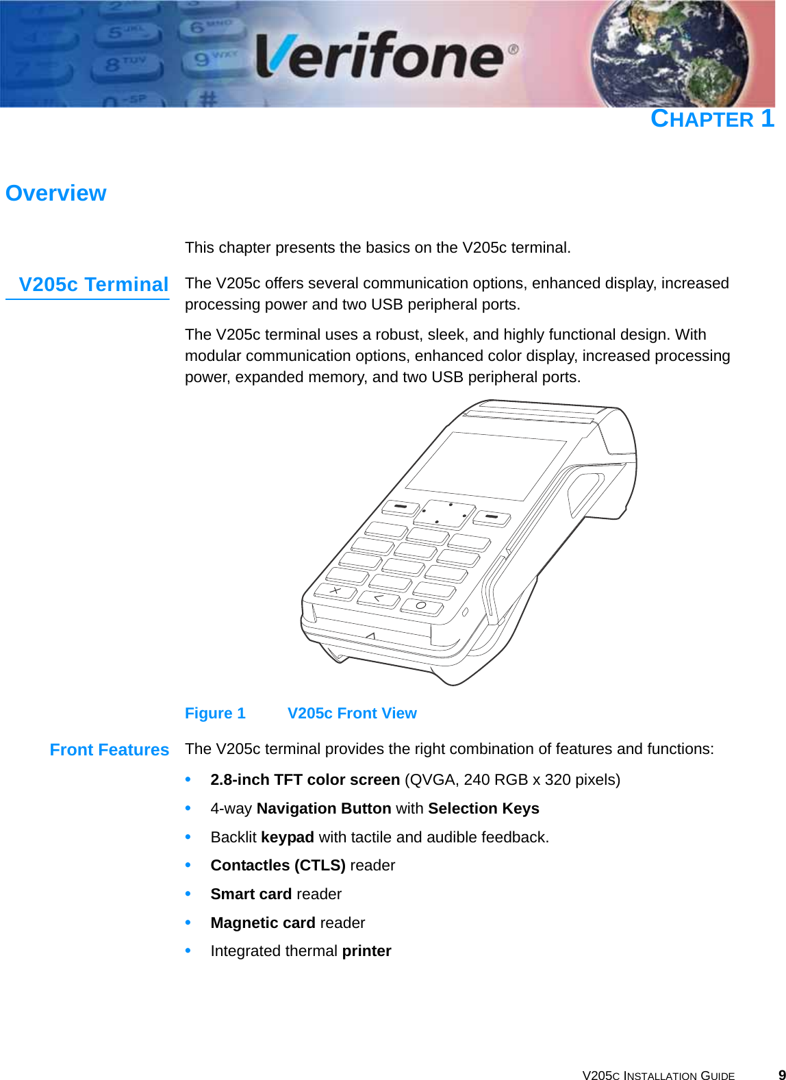 V205C INSTALLATION GUIDE 9CHAPTER 1OverviewThis chapter presents the basics on the V205c terminal.V205c Terminal The V205c offers several communication options, enhanced display, increased processing power and two USB peripheral ports.The V205c terminal uses a robust, sleek, and highly functional design. With modular communication options, enhanced color display, increased processing power, expanded memory, and two USB peripheral ports.Figure 1 V205c Front ViewFront Features The V205c terminal provides the right combination of features and functions:•2.8-inch TFT color screen (QVGA, 240 RGB x 320 pixels) •4-way Navigation Button with Selection Keys•Backlit keypad with tactile and audible feedback.•Contactles (CTLS) reader•Smart card reader•Magnetic card reader•Integrated thermal printer