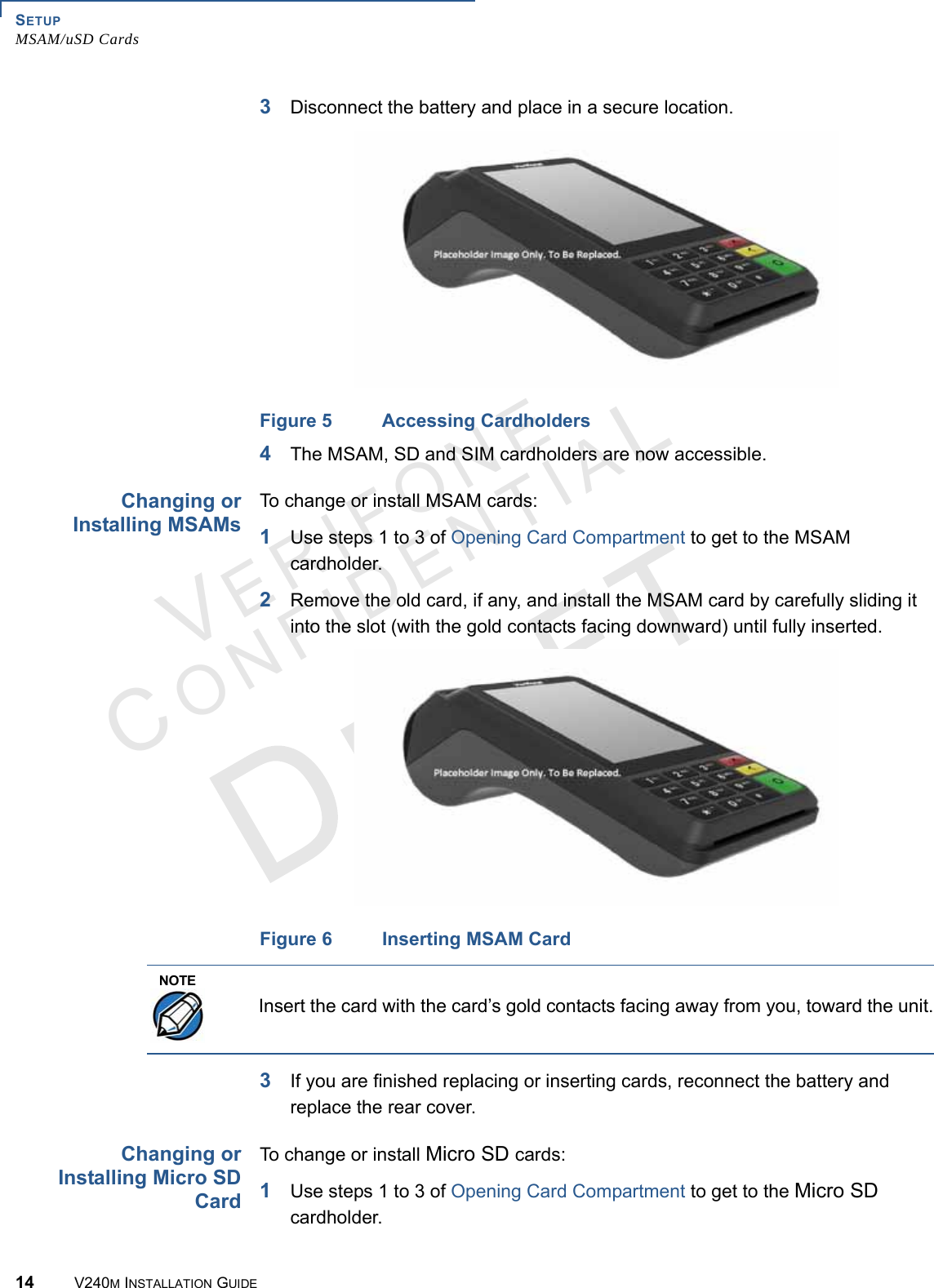 SETUP MSAM/uSD Cards14 V240M INSTALLATION GUIDEVERIFONECONFIDENTIAL 3Disconnect the battery and place in a secure location.Figure 5 Accessing Cardholders4The MSAM, SD and SIM cardholders are now accessible.Changing or Installing MSAMsTo change or install MSAM cards:1Use steps 1 to 3 of Opening Card Compartment to get to the MSAM cardholder.2Remove the old card, if any, and install the MSAM card by carefully sliding it into the slot (with the gold contacts facing downward) until fully inserted.Figure 6 Inserting MSAM Card3If you are finished replacing or inserting cards, reconnect the battery and replace the rear cover. Changing or Installing Micro SD CardTo change or install Micro SD cards:1Use steps 1 to 3 of Opening Card Compartment to get to the Micro SD cardholder.NOTEInsert the card with the card’s gold contacts facing away from you, toward the unit.