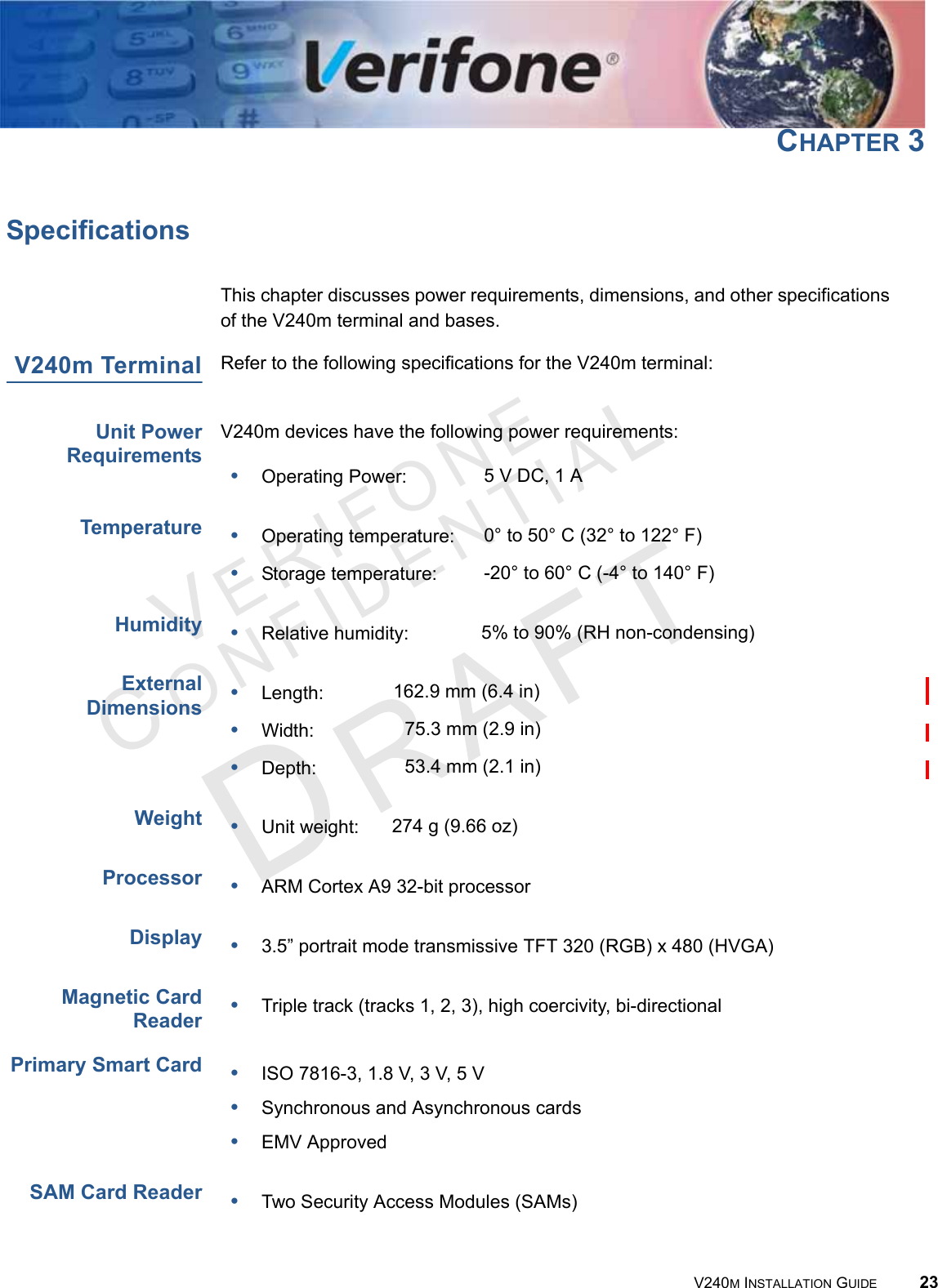 VERIFONECONFIDENTIAL V240M INSTALLATION GUIDE 23CHAPTER 3SpecificationsThis chapter discusses power requirements, dimensions, and other specifications of the V240m terminal and bases.V240m Terminal Refer to the following specifications for the V240m terminal:Unit Power RequirementsV240m devices have the following power requirements:TemperatureHumidityExternal DimensionsWeightProcessorDisplay Magnetic Card ReaderPrimary Smart CardSAM Card Reader•Operating Power: 5 V DC, 1 A•Operating temperature: 0° to 50° C (32° to 122° F) •Storage temperature: -20° to 60° C (-4° to 140° F)•Relative humidity: 5% to 90% (RH non-condensing)•Length: 162.9 mm (6.4 in)•Width: 75.3 mm (2.9 in)•Depth: 53.4 mm (2.1 in)•Unit weight: 274 g (9.66 oz)•ARM Cortex A9 32-bit processor•3.5” portrait mode transmissive TFT 320 (RGB) x 480 (HVGA)•Triple track (tracks 1, 2, 3), high coercivity, bi-directional•ISO 7816-3, 1.8 V, 3 V, 5 V•Synchronous and Asynchronous cards•EMV Approved•Two Security Access Modules (SAMs)