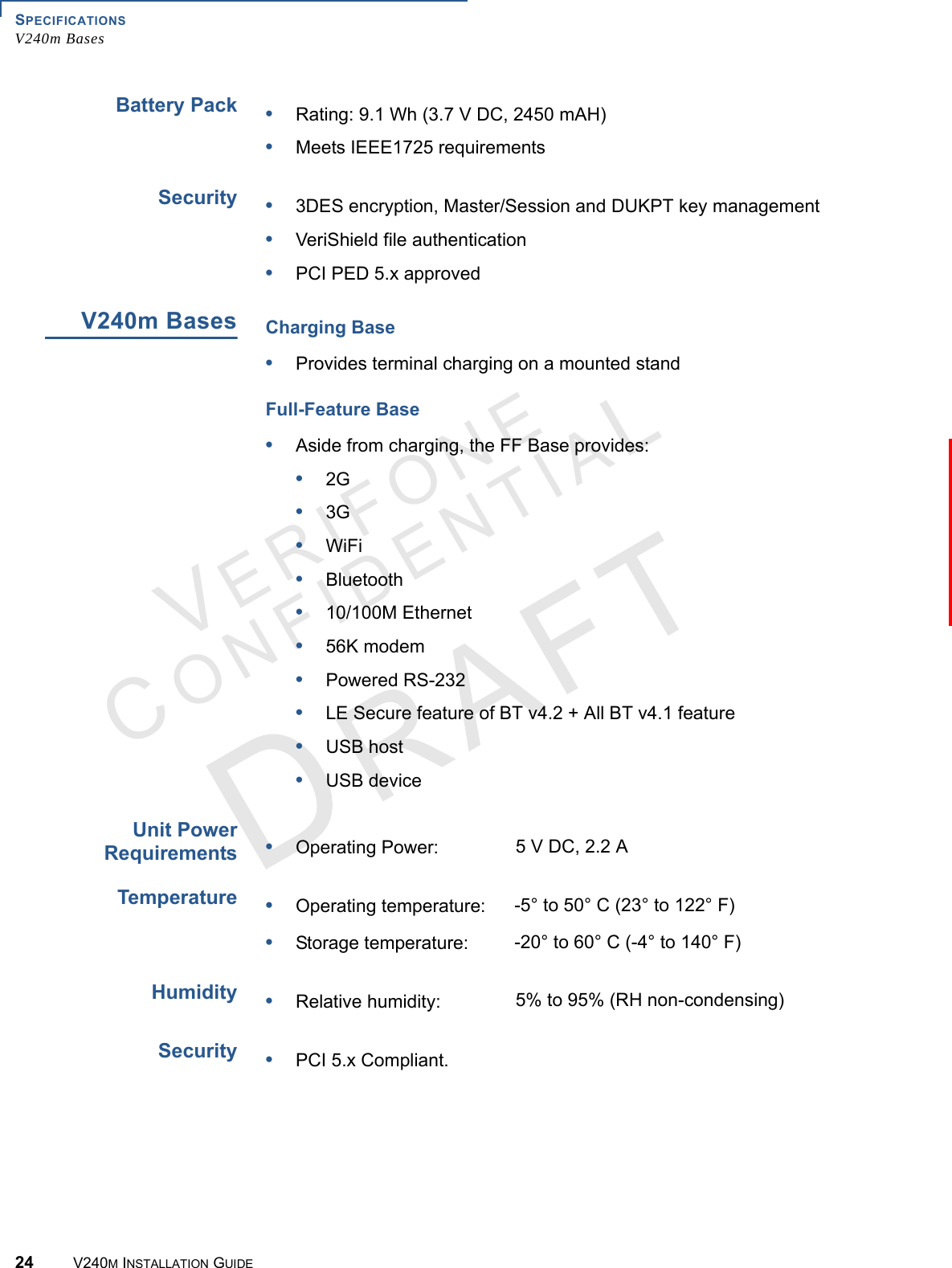 SPECIFICATIONS V240m Bases24 V240M INSTALLATION GUIDEVERIFONECONFIDENTIAL Battery PackSecurityV240m BasesUnit Power RequirementsTemperatureHumiditySecurity•Rating: 9.1 Wh (3.7 V DC, 2450 mAH)•Meets IEEE1725 requirements•3DES encryption, Master/Session and DUKPT key management•VeriShield file authentication•PCI PED 5.x approvedCharging Base•Provides terminal charging on a mounted standFull-Feature Base•Aside from charging, the FF Base provides:•2G•3G•WiFi•Bluetooth•10/100M Ethernet•56K modem•Powered RS-232•LE Secure feature of BT v4.2 + All BT v4.1 feature•USB host•USB device•Operating Power:  5 V DC, 2.2 A•Operating temperature: -5° to 50° C (23° to 122° F) •Storage temperature: -20° to 60° C (-4° to 140° F)•Relative humidity: 5% to 95% (RH non-condensing)•PCI 5.x Compliant.