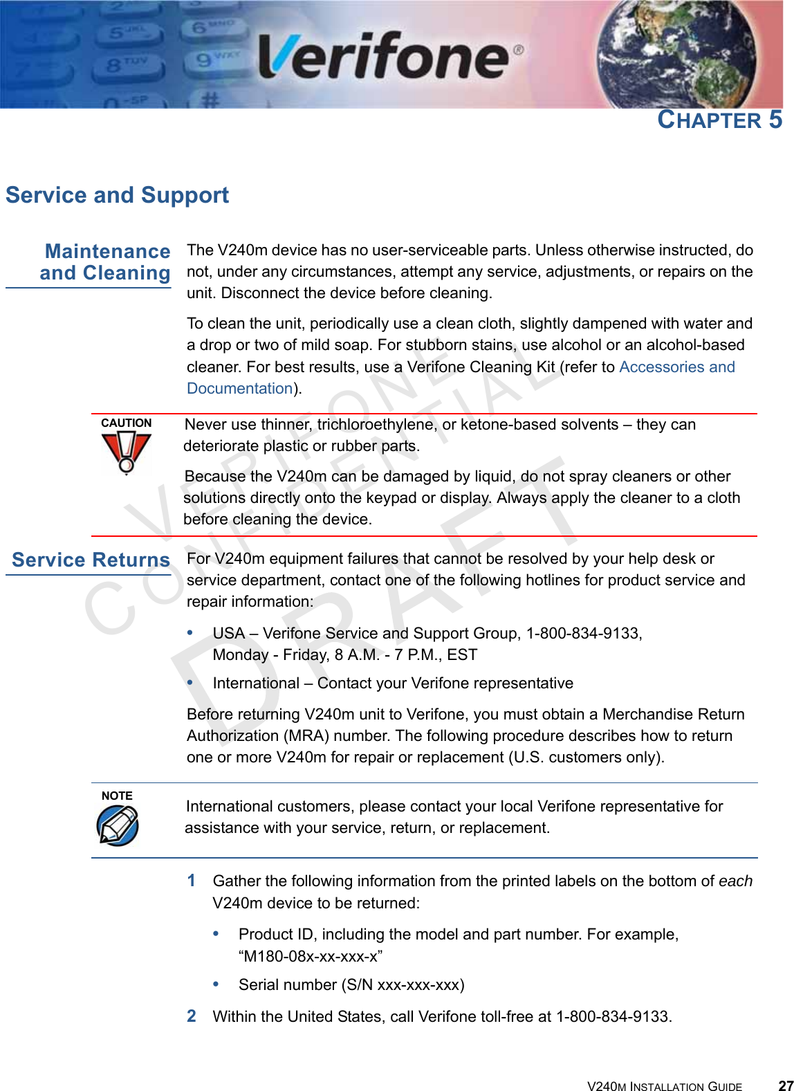 VERIFONECONFIDENTIAL V240M INSTALLATION GUIDE 27CHAPTER 5Service and SupportMaintenance and CleaningThe V240m device has no user-serviceable parts. Unless otherwise instructed, do not, under any circumstances, attempt any service, adjustments, or repairs on the unit. Disconnect the device before cleaning.To clean the unit, periodically use a clean cloth, slightly dampened with water and a drop or two of mild soap. For stubborn stains, use alcohol or an alcohol-based cleaner. For best results, use a Verifone Cleaning Kit (refer to Accessories and Documentation).  Service Returns For V240m equipment failures that cannot be resolved by your help desk or service department, contact one of the following hotlines for product service and repair information:•USA – Verifone Service and Support Group, 1-800-834-9133,  Monday - Friday, 8 A.M. - 7 P.M., EST•International – Contact your Verifone representative Before returning V240m unit to Verifone, you must obtain a Merchandise Return Authorization (MRA) number. The following procedure describes how to return one or more V240m for repair or replacement (U.S. customers only).  1Gather the following information from the printed labels on the bottom of each V240m device to be returned:•Product ID, including the model and part number. For example,  “M180-08x-xx-xxx-x”•Serial number (S/N xxx-xxx-xxx)2Within the United States, call Verifone toll-free at 1-800-834-9133.CAUTIONNever use thinner, trichloroethylene, or ketone-based solvents – they can deteriorate plastic or rubber parts.Because the V240m can be damaged by liquid, do not spray cleaners or other solutions directly onto the keypad or display. Always apply the cleaner to a cloth before cleaning the device.NOTEInternational customers, please contact your local Verifone representative for assistance with your service, return, or replacement.