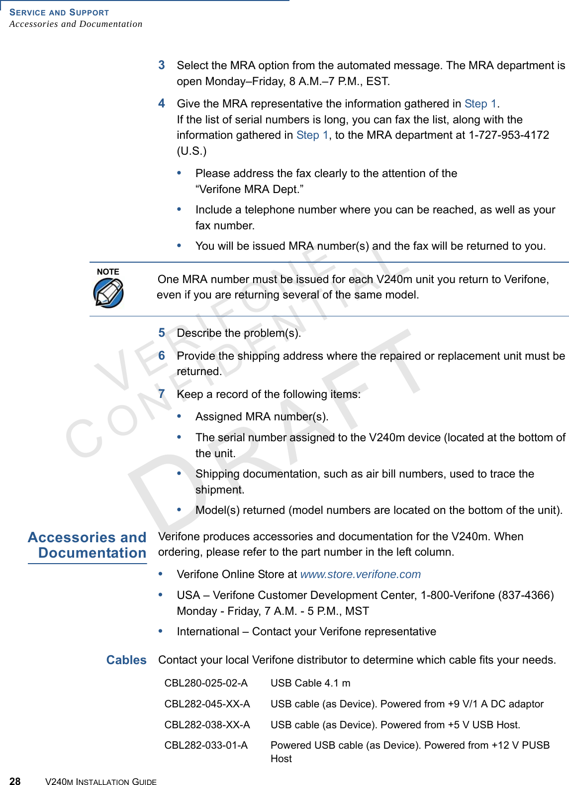 SERVICE AND SUPPORT Accessories and Documentation28 V240M INSTALLATION GUIDEVERIFONECONFIDENTIAL 3Select the MRA option from the automated message. The MRA department is open Monday–Friday, 8 A.M.–7 P.M., EST.4Give the MRA representative the information gathered in Step 1. If the list of serial numbers is long, you can fax the list, along with the information gathered in Step 1, to the MRA department at 1-727-953-4172 (U.S.)•Please address the fax clearly to the attention of the “Verifone MRA Dept.”•Include a telephone number where you can be reached, as well as your fax number.•You will be issued MRA number(s) and the fax will be returned to you.  5Describe the problem(s).6Provide the shipping address where the repaired or replacement unit must be returned.7Keep a record of the following items:•Assigned MRA number(s).•The serial number assigned to the V240m device (located at the bottom of the unit.•Shipping documentation, such as air bill numbers, used to trace the shipment.•Model(s) returned (model numbers are located on the bottom of the unit).Accessories and DocumentationVerifone produces accessories and documentation for the V240m. When ordering, please refer to the part number in the left column. •Verifone Online Store at www.store.verifone.com•USA – Verifone Customer Development Center, 1-800-Verifone (837-4366) Monday - Friday, 7 A.M. - 5 P.M., MST •International – Contact your Verifone representative Cables Contact your local Verifone distributor to determine which cable fits your needs.NOTEOne MRA number must be issued for each V240m unit you return to Verifone, even if you are returning several of the same model.CBL280-025-02-A USB Cable 4.1 mCBL282-045-XX-A USB cable (as Device). Powered from +9 V/1 A DC adaptorCBL282-038-XX-A USB cable (as Device). Powered from +5 V USB Host.CBL282-033-01-A Powered USB cable (as Device). Powered from +12 V PUSB Host