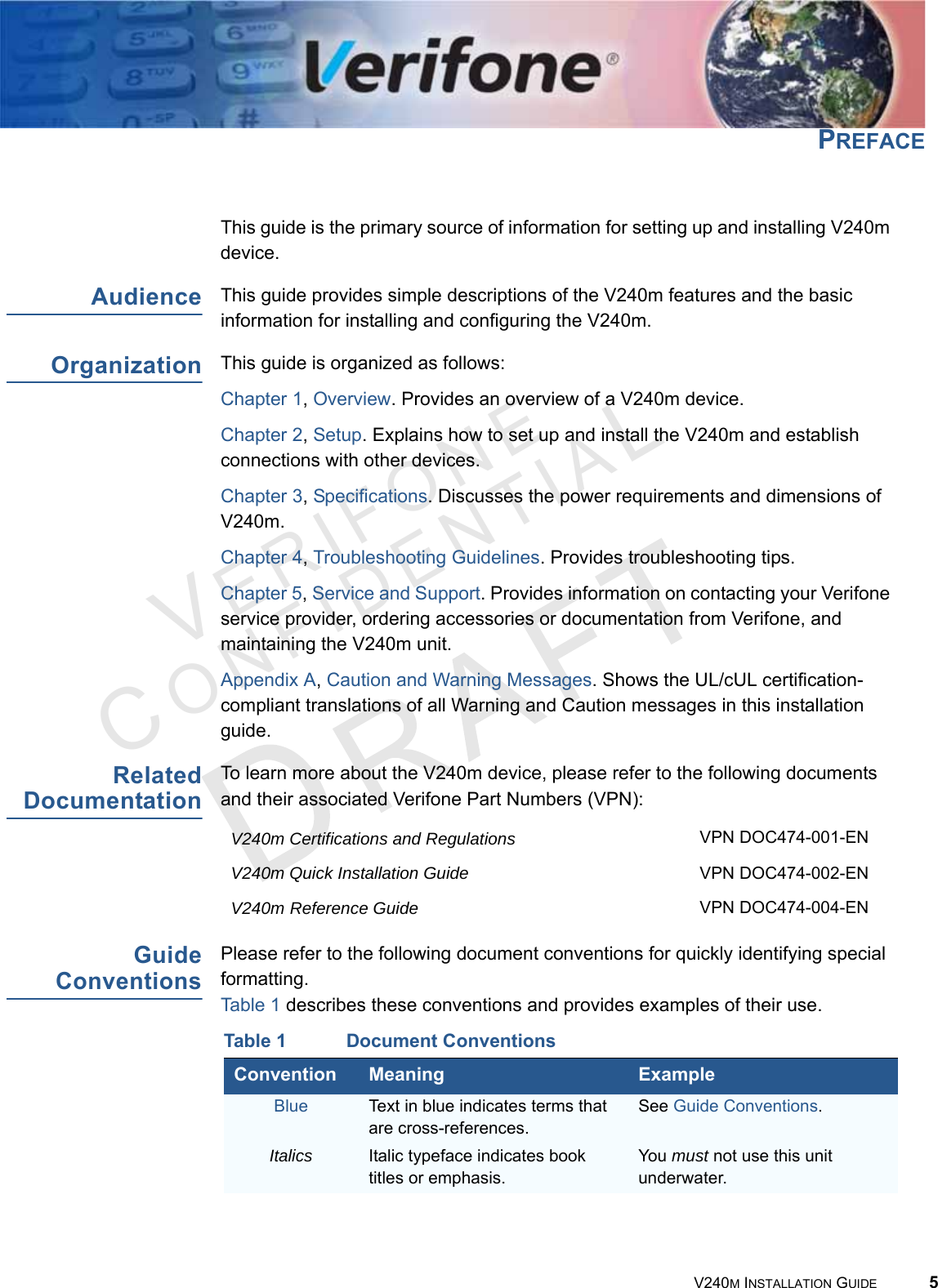 VERIFONECONFIDENTIAL V240M INSTALLATION GUIDE 5PREFACE This guide is the primary source of information for setting up and installing V240m device.Audience This guide provides simple descriptions of the V240m features and the basic information for installing and configuring the V240m.Organization This guide is organized as follows:Chapter 1, Overview. Provides an overview of a V240m device.Chapter 2, Setup. Explains how to set up and install the V240m and establish connections with other devices.Chapter 3, Specifications. Discusses the power requirements and dimensions of V240m.Chapter 4, Troubleshooting Guidelines. Provides troubleshooting tips.Chapter 5, Service and Support. Provides information on contacting your Verifone service provider, ordering accessories or documentation from Verifone, and maintaining the V240m unit.Appendix A, Caution and Warning Messages. Shows the UL/cUL certification-compliant translations of all Warning and Caution messages in this installation guide.Related DocumentationTo learn more about the V240m device, please refer to the following documents and their associated Verifone Part Numbers (VPN):Guide ConventionsPlease refer to the following document conventions for quickly identifying special formatting. Table 1 describes these conventions and provides examples of their use.V240m Certifications and Regulations VPN DOC474-001-ENV240m Quick Installation Guide VPN DOC474-002-ENV240m Reference Guide VPN DOC474-004-ENTable 1 Document ConventionsConvention Meaning ExampleBlue Text in blue indicates terms that are cross-references.See Guide Conventions.Italics Italic typeface indicates book titles or emphasis.You must not use this unit underwater.