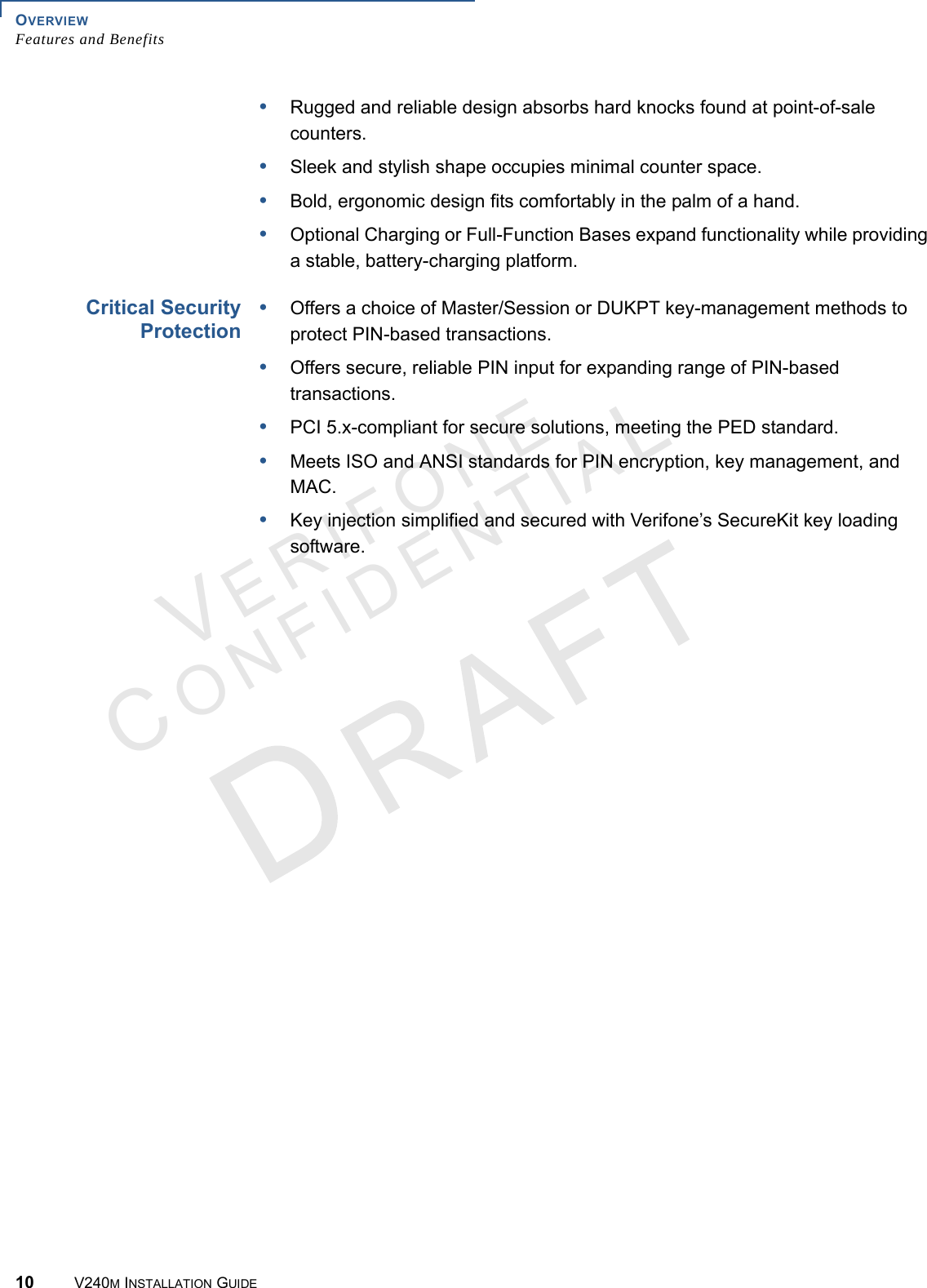OVERVIEW Features and Benefits10 V240M INSTALLATION GUIDEVERIFONECONFIDENTIAL •Rugged and reliable design absorbs hard knocks found at point-of-sale counters.•Sleek and stylish shape occupies minimal counter space.•Bold, ergonomic design fits comfortably in the palm of a hand.•Optional Charging or Full-Function Bases expand functionality while providing a stable, battery-charging platform.Critical Security Protection•Offers a choice of Master/Session or DUKPT key-management methods to protect PIN-based transactions.•Offers secure, reliable PIN input for expanding range of PIN-based transactions.•PCI 5.x-compliant for secure solutions, meeting the PED standard.•Meets ISO and ANSI standards for PIN encryption, key management, and MAC.•Key injection simplified and secured with Verifone’s SecureKit key loading software.