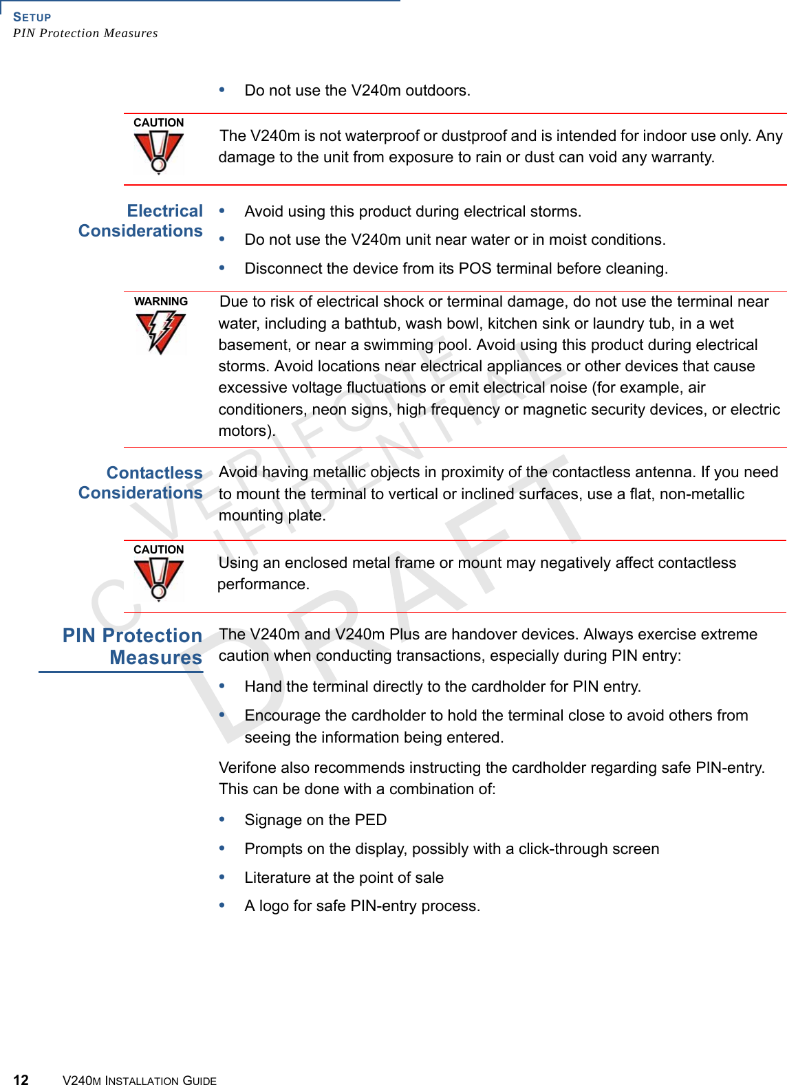SETUP PIN Protection Measures12 V240M INSTALLATION GUIDEVERIFONECONFIDENTIAL •Do not use the V240m outdoors.  Electrical Considerations•Avoid using this product during electrical storms.•Do not use the V240m unit near water or in moist conditions.•Disconnect the device from its POS terminal before cleaning.Contactless ConsiderationsAvoid having metallic objects in proximity of the contactless antenna. If you need to mount the terminal to vertical or inclined surfaces, use a flat, non-metallic mounting plate.PIN Protection MeasuresThe V240m and V240m Plus are handover devices. Always exercise extreme caution when conducting transactions, especially during PIN entry:•Hand the terminal directly to the cardholder for PIN entry.•Encourage the cardholder to hold the terminal close to avoid others from seeing the information being entered.Verifone also recommends instructing the cardholder regarding safe PIN-entry. This can be done with a combination of:•Signage on the PED•Prompts on the display, possibly with a click-through screen•Literature at the point of sale•A logo for safe PIN-entry process.CAUTIONThe V240m is not waterproof or dustproof and is intended for indoor use only. Any damage to the unit from exposure to rain or dust can void any warranty.WARNINGDue to risk of electrical shock or terminal damage, do not use the terminal near water, including a bathtub, wash bowl, kitchen sink or laundry tub, in a wet basement, or near a swimming pool. Avoid using this product during electrical storms. Avoid locations near electrical appliances or other devices that cause excessive voltage fluctuations or emit electrical noise (for example, air conditioners, neon signs, high frequency or magnetic security devices, or electric motors).CAUTIONUsing an enclosed metal frame or mount may negatively affect contactless performance.