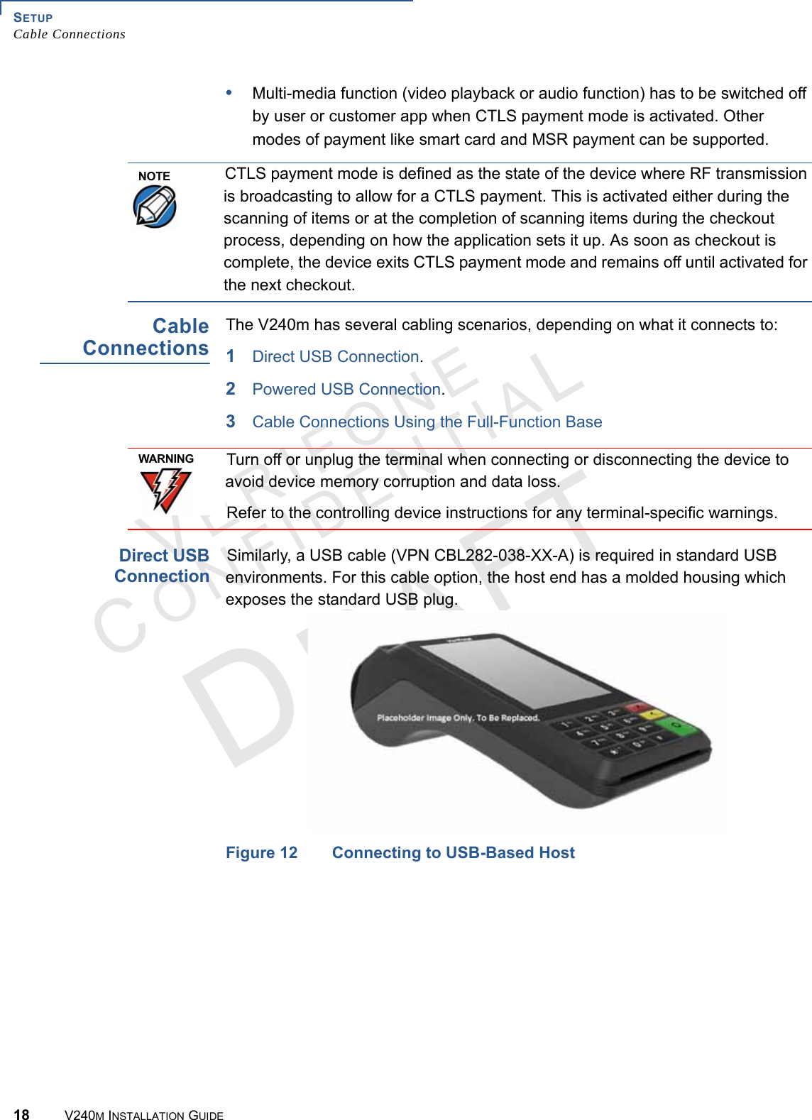 SETUP Cable Connections18 V240M INSTALLATION GUIDEVERIFONECONFIDENTIAL •Multi-media function (video playback or audio function) has to be switched off by user or customer app when CTLS payment mode is activated. Other modes of payment like smart card and MSR payment can be supported.Cable ConnectionsThe V240m has several cabling scenarios, depending on what it connects to:1Direct USB Connection.2Powered USB Connection.3Cable Connections Using the Full-Function BaseDirect USB Connection Similarly, a USB cable (VPN CBL282-038-XX-A) is required in standard USB environments. For this cable option, the host end has a molded housing which exposes the standard USB plug.Figure 12 Connecting to USB-Based Host NOTECTLS payment mode is defined as the state of the device where RF transmission is broadcasting to allow for a CTLS payment. This is activated either during the scanning of items or at the completion of scanning items during the checkout process, depending on how the application sets it up. As soon as checkout is complete, the device exits CTLS payment mode and remains off until activated for the next checkout. WARNINGTurn off or unplug the terminal when connecting or disconnecting the device to avoid device memory corruption and data loss.Refer to the controlling device instructions for any terminal-specific warnings.