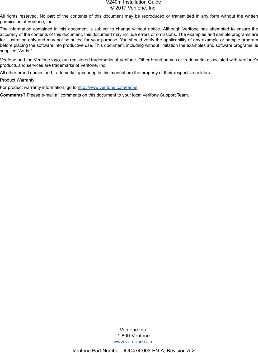 All  rights  reserved.  No  part  of  the  contents  of  this  document  may  be  reproduced  or  transmitted  in  any  form  without  the  written permission of Verifone, Inc.The  information  contained  in  this  document  is  subject  to  change  without  notice.  Although  Verifone  has  attempted  to  ensure  the accuracy of the contents of this document, this document may include errors or omissions. The examples and sample programs are for illustration only and may not be suited for your purpose. You should verify the applicability of any example or sample program before placing the software into productive use. This document, including without limitation the examples and software programs, is supplied “As-Is.”Verifone Inc.1-800-Verifonewww.verifone.comVerifone Part Number DOC474-003-EN-A, Revision A.2V240m Installation Guide© 2017 Verifone, Inc.Verifone and the Verifone logo, are registered trademarks of Verifone. Other brand names or trademarks associated with Verifone’s products and services are trademarks of Verifone, Inc. All other brand names and trademarks appearing in this manual are the property of their respective holders. Product WarrantyFor product warranty information, go to http://www.verifone.com/terms. Comments? Please e-mail all comments on this document to your local Verifone Support Team.