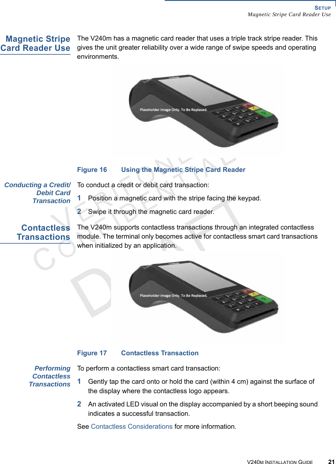 SETUP Magnetic Stripe Card Reader UseV240M INSTALLATION GUIDE 21VERIFONECONFIDENTIAL Magnetic Stripe Card Reader Use The V240m has a magnetic card reader that uses a triple track stripe reader. This gives the unit greater reliability over a wide range of swipe speeds and operating environments.Figure 16 Using the Magnetic Stripe Card ReaderConducting a Credit/Debit Card TransactionTo conduct a credit or debit card transaction:1Position a magnetic card with the stripe facing the keypad.2Swipe it through the magnetic card reader.Contactless TransactionsThe V240m supports contactless transactions through an integrated contactless module. The terminal only becomes active for contactless smart card transactions when initialized by an application.Figure 17 Contactless TransactionPerforming Contactless TransactionsTo perform a contactless smart card transaction:1Gently tap the card onto or hold the card (within 4 cm) against the surface of the display where the contactless logo appears.2An activated LED visual on the display accompanied by a short beeping sound indicates a successful transaction.See Contactless Considerations for more information.