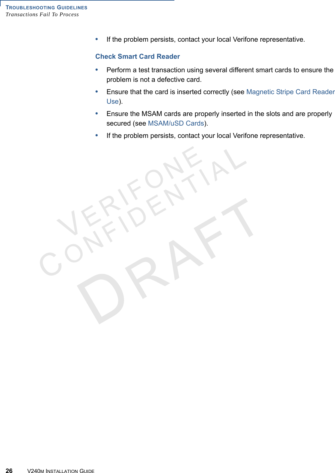 TROUBLESHOOTING GUIDELINES Transactions Fail To Process26 V240M INSTALLATION GUIDEVERIFONECONFIDENTIAL •If the problem persists, contact your local Verifone representative.Check Smart Card Reader•Perform a test transaction using several different smart cards to ensure the problem is not a defective card.•Ensure that the card is inserted correctly (see Magnetic Stripe Card Reader Use).•Ensure the MSAM cards are properly inserted in the slots and are properly secured (see MSAM/uSD Cards).•If the problem persists, contact your local Verifone representative.