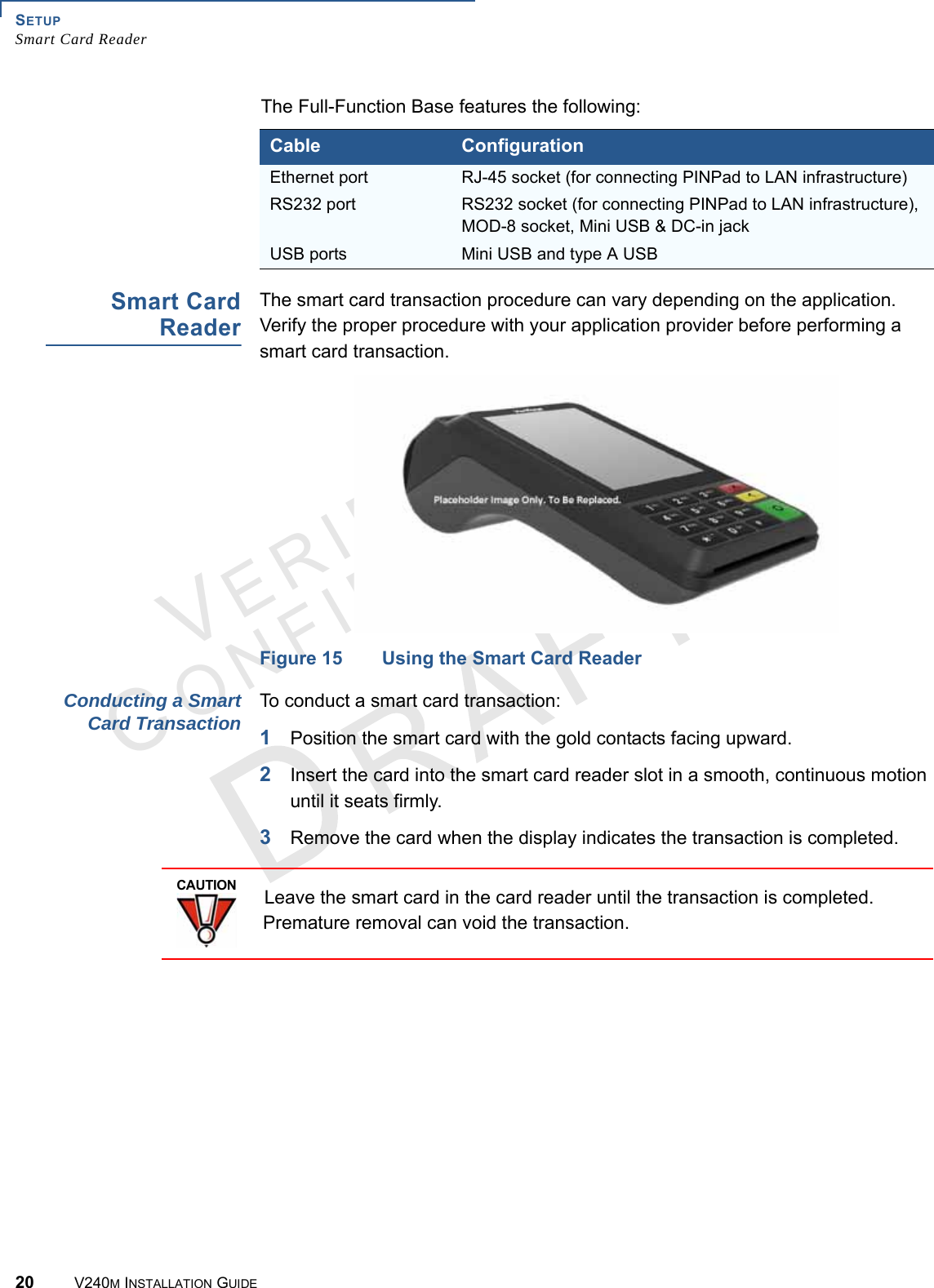 SETUP Smart Card Reader20 V240M INSTALLATION GUIDEVERIFONECONFIDENTIAL The Full-Function Base features the following:Smart Card Reader The smart card transaction procedure can vary depending on the application. Verify the proper procedure with your application provider before performing a smart card transaction.Figure 15 Using the Smart Card ReaderConducting a Smart Card Transaction To conduct a smart card transaction:1Position the smart card with the gold contacts facing upward.2Insert the card into the smart card reader slot in a smooth, continuous motion until it seats firmly.3Remove the card when the display indicates the transaction is completed.Cable ConfigurationEthernet port  RJ-45 socket (for connecting PINPad to LAN infrastructure)RS232 port RS232 socket (for connecting PINPad to LAN infrastructure), MOD-8 socket, Mini USB &amp; DC-in jackUSB ports Mini USB and type A USBCAUTIONLeave the smart card in the card reader until the transaction is completed. Premature removal can void the transaction.