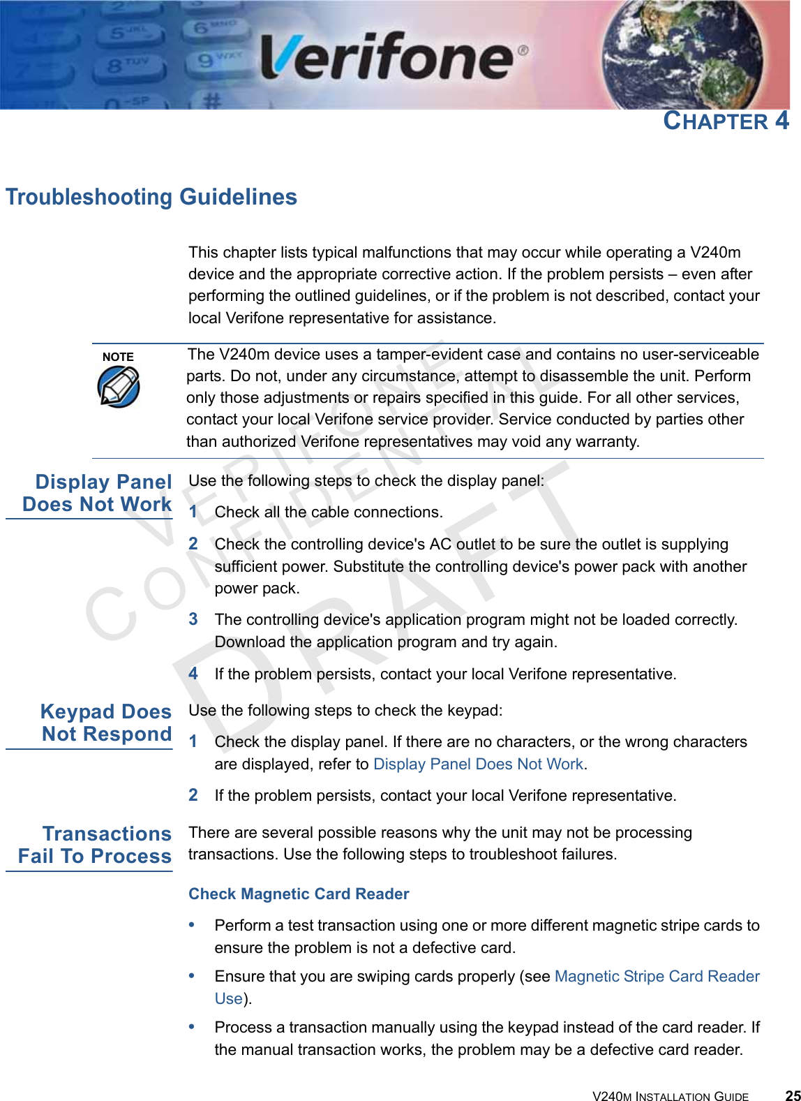 VERIFONECONFIDENTIAL V240M INSTALLATION GUIDE 25CHAPTER 4Troubleshooting GuidelinesThis chapter lists typical malfunctions that may occur while operating a V240m device and the appropriate corrective action. If the problem persists – even after performing the outlined guidelines, or if the problem is not described, contact your local Verifone representative for assistance.Display Panel Does Not WorkUse the following steps to check the display panel:1Check all the cable connections.2Check the controlling device&apos;s AC outlet to be sure the outlet is supplying sufficient power. Substitute the controlling device&apos;s power pack with another power pack.3The controlling device&apos;s application program might not be loaded correctly. Download the application program and try again.4If the problem persists, contact your local Verifone representative.Keypad Does Not RespondUse the following steps to check the keypad:1Check the display panel. If there are no characters, or the wrong characters are displayed, refer to Display Panel Does Not Work.2If the problem persists, contact your local Verifone representative.Transactions Fail To ProcessThere are several possible reasons why the unit may not be processing transactions. Use the following steps to troubleshoot failures.Check Magnetic Card Reader•Perform a test transaction using one or more different magnetic stripe cards to ensure the problem is not a defective card.•Ensure that you are swiping cards properly (see Magnetic Stripe Card Reader Use).•Process a transaction manually using the keypad instead of the card reader. If the manual transaction works, the problem may be a defective card reader.NOTEThe V240m device uses a tamper-evident case and contains no user-serviceable parts. Do not, under any circumstance, attempt to disassemble the unit. Perform only those adjustments or repairs specified in this guide. For all other services, contact your local Verifone service provider. Service conducted by parties other than authorized Verifone representatives may void any warranty.