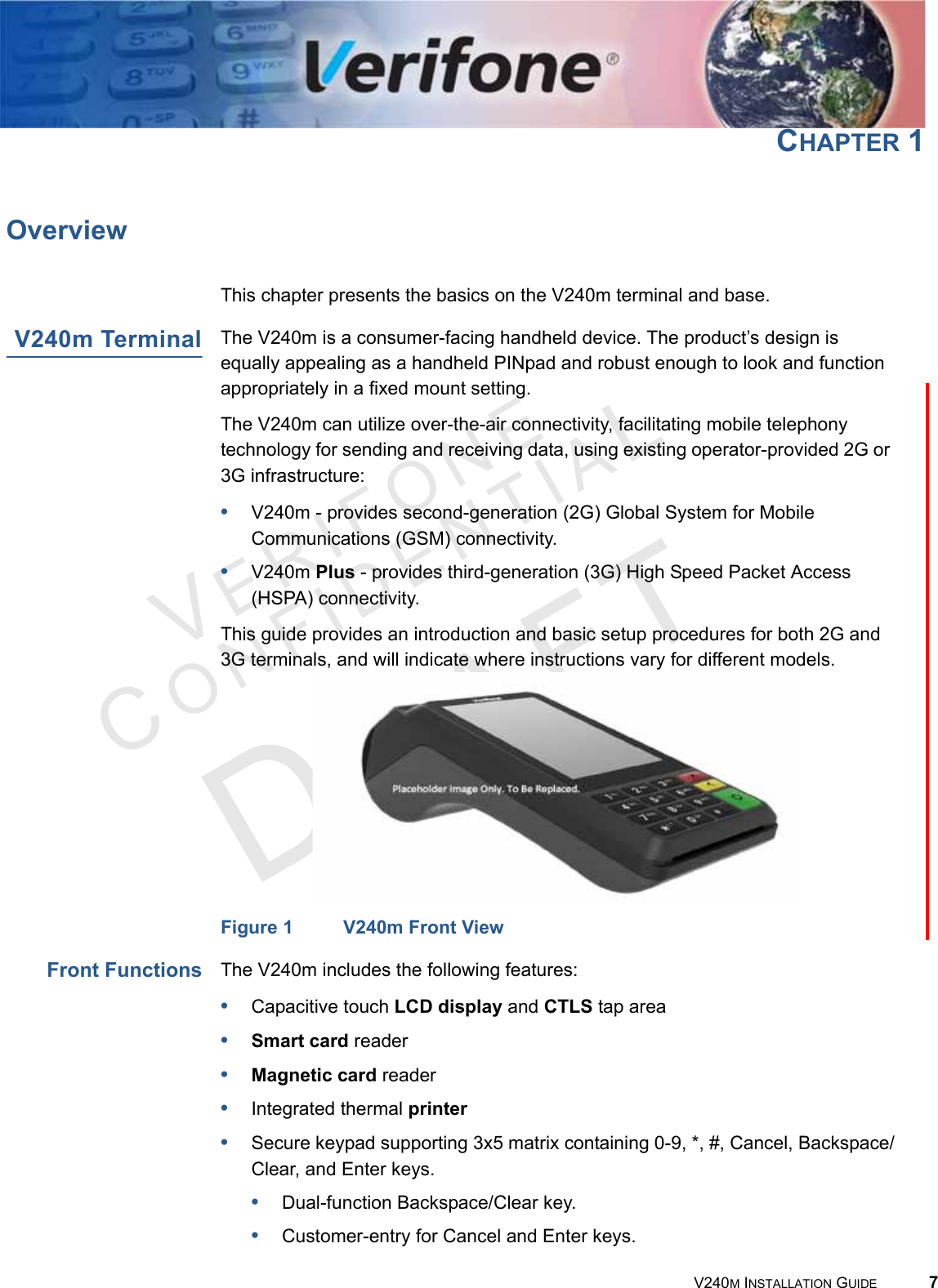 VERIFONECONFIDENTIAL V240M INSTALLATION GUIDE 7CHAPTER 1OverviewThis chapter presents the basics on the V240m terminal and base.V240m Terminal The V240m is a consumer-facing handheld device. The product’s design is equally appealing as a handheld PINpad and robust enough to look and function appropriately in a fixed mount setting.The V240m can utilize over-the-air connectivity, facilitating mobile telephony technology for sending and receiving data, using existing operator-provided 2G or 3G infrastructure:•V240m - provides second-generation (2G) Global System for Mobile Communications (GSM) connectivity.•V240m Plus - provides third-generation (3G) High Speed Packet Access (HSPA) connectivity.This guide provides an introduction and basic setup procedures for both 2G and 3G terminals, and will indicate where instructions vary for different models. Figure 1 V240m Front ViewFront Functions The V240m includes the following features:•Capacitive touch LCD display and CTLS tap area•Smart card reader•Magnetic card reader•Integrated thermal printer•Secure keypad supporting 3x5 matrix containing 0-9, *, #, Cancel, Backspace/Clear, and Enter keys.•Dual-function Backspace/Clear key.•Customer-entry for Cancel and Enter keys.
