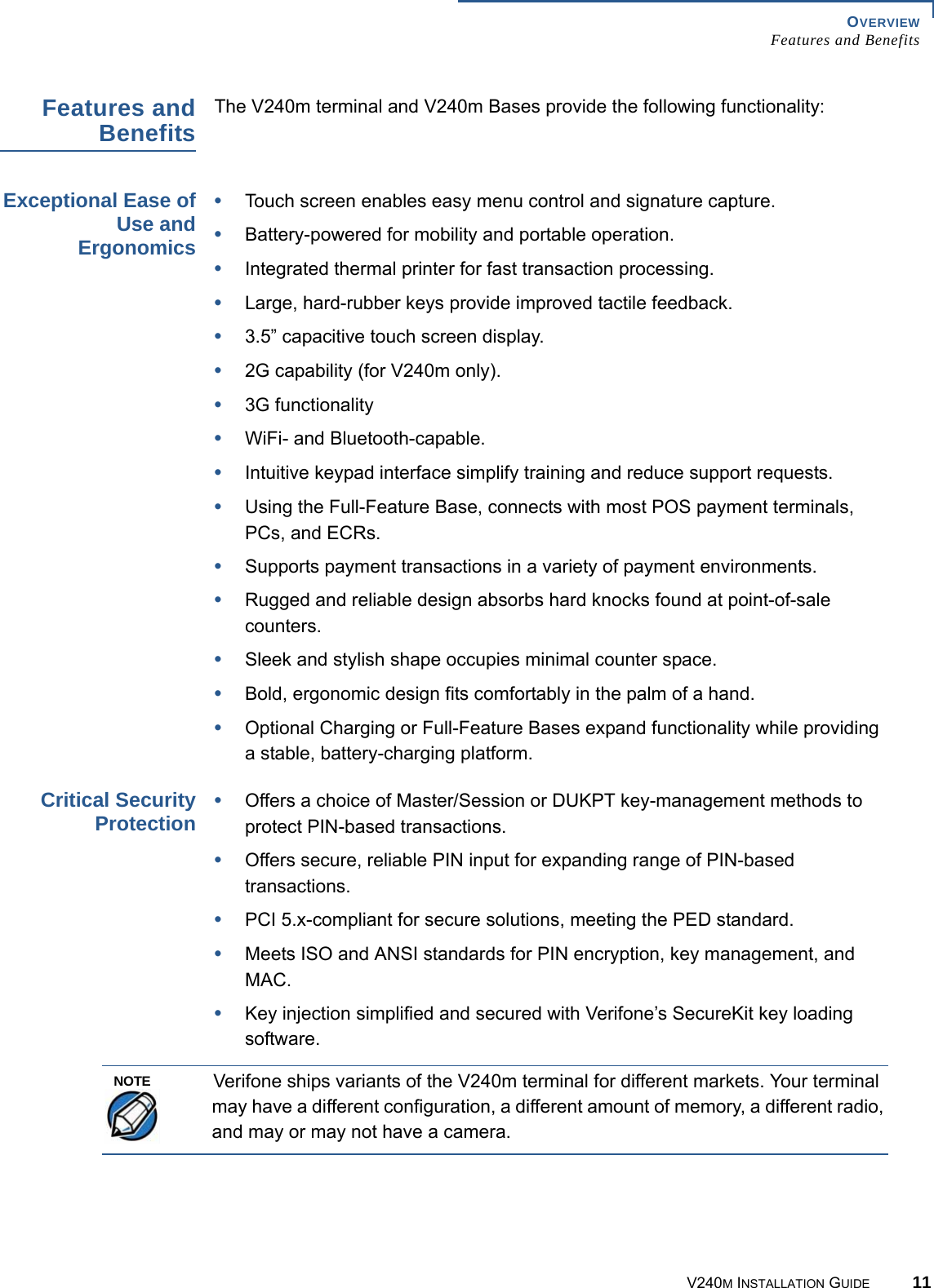 OVERVIEW Features and BenefitsV240M INSTALLATION GUIDE 11Features and Benefits The V240m terminal and V240m Bases provide the following functionality:Exceptional Ease of Use and Ergonomics•Touch screen enables easy menu control and signature capture.•Battery-powered for mobility and portable operation.•Integrated thermal printer for fast transaction processing.•Large, hard-rubber keys provide improved tactile feedback.•3.5” capacitive touch screen display.•2G capability (for V240m only).•3G functionality•WiFi- and Bluetooth-capable.•Intuitive keypad interface simplify training and reduce support requests.•Using the Full-Feature Base, connects with most POS payment terminals, PCs, and ECRs.•Supports payment transactions in a variety of payment environments.•Rugged and reliable design absorbs hard knocks found at point-of-sale counters.•Sleek and stylish shape occupies minimal counter space.•Bold, ergonomic design fits comfortably in the palm of a hand.•Optional Charging or Full-Feature Bases expand functionality while providing a stable, battery-charging platform.Critical Security Protection •Offers a choice of Master/Session or DUKPT key-management methods to protect PIN-based transactions.•Offers secure, reliable PIN input for expanding range of PIN-based transactions.•PCI 5.x-compliant for secure solutions, meeting the PED standard.•Meets ISO and ANSI standards for PIN encryption, key management, and MAC.•Key injection simplified and secured with Verifone’s SecureKit key loading software.Verifone ships variants of the V240m terminal for different markets. Your terminal may have a different configuration, a different amount of memory, a different radio, and may or may not have a camera.NOTE