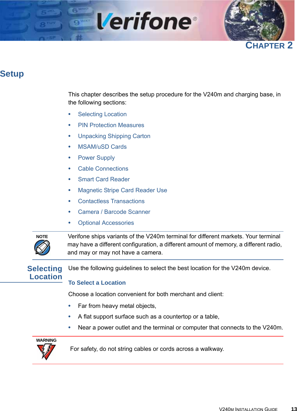 V240M INSTALLATION GUIDE 13CHAPTER 2SetupThis chapter describes the setup procedure for the V240m and charging base, in the following sections:•Selecting Location•PIN Protection Measures•Unpacking Shipping Carton•MSAM/uSD Cards•Power Supply•Cable Connections•Smart Card Reader•Magnetic Stripe Card Reader Use•Contactless Transactions•Camera / Barcode Scanner•Optional AccessoriesVerifone ships variants of the V240m terminal for different markets. Your terminal may have a different configuration, a different amount of memory, a different radio, and may or may not have a camera.Selecting Location Use the following guidelines to select the best location for the V240m device.To Select a LocationChoose a location convenient for both merchant and client:•Far from heavy metal objects,•A flat support surface such as a countertop or a table,•Near a power outlet and the terminal or computer that connects to the V240m. For safety, do not string cables or cords across a walkway.NOTEWARNING
