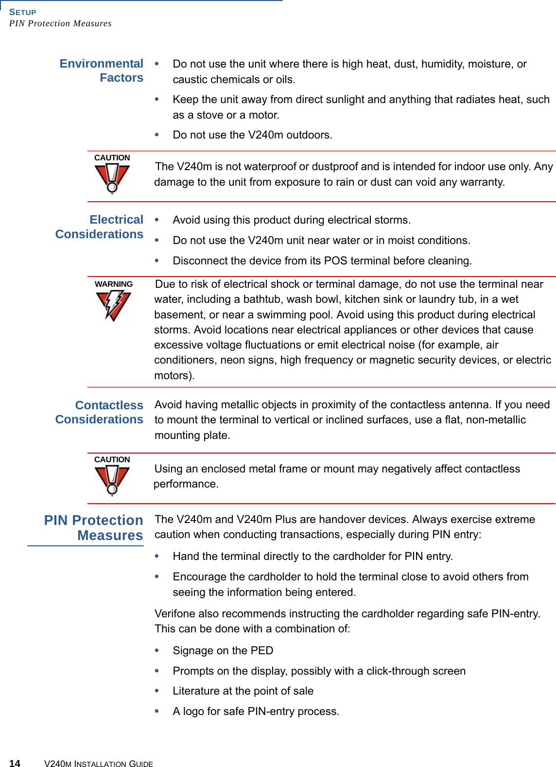 SETUP PIN Protection Measures14 V240M INSTALLATION GUIDEEnvironmental Factors •Do not use the unit where there is high heat, dust, humidity, moisture, or caustic chemicals or oils.•Keep the unit away from direct sunlight and anything that radiates heat, such as a stove or a motor.•Do not use the V240m outdoors. The V240m is not waterproof or dustproof and is intended for indoor use only. Any damage to the unit from exposure to rain or dust can void any warranty. Electrical Considerations •Avoid using this product during electrical storms.•Do not use the V240m unit near water or in moist conditions.•Disconnect the device from its POS terminal before cleaning.Due to risk of electrical shock or terminal damage, do not use the terminal near water, including a bathtub, wash bowl, kitchen sink or laundry tub, in a wet basement, or near a swimming pool. Avoid using this product during electrical storms. Avoid locations near electrical appliances or other devices that cause excessive voltage fluctuations or emit electrical noise (for example, air conditioners, neon signs, high frequency or magnetic security devices, or electric motors).Contactless Considerations Avoid having metallic objects in proximity of the contactless antenna. If you need to mount the terminal to vertical or inclined surfaces, use a flat, non-metallic mounting plate.Using an enclosed metal frame or mount may negatively affect contactless performance.PIN Protection MeasuresThe V240m and V240m Plus are handover devices. Always exercise extreme caution when conducting transactions, especially during PIN entry:•Hand the terminal directly to the cardholder for PIN entry.•Encourage the cardholder to hold the terminal close to avoid others from seeing the information being entered.Verifone also recommends instructing the cardholder regarding safe PIN-entry. This can be done with a combination of:•Signage on the PED•Prompts on the display, possibly with a click-through screen•Literature at the point of sale•A logo for safe PIN-entry process.CAUTIONWARNINGCAUTION