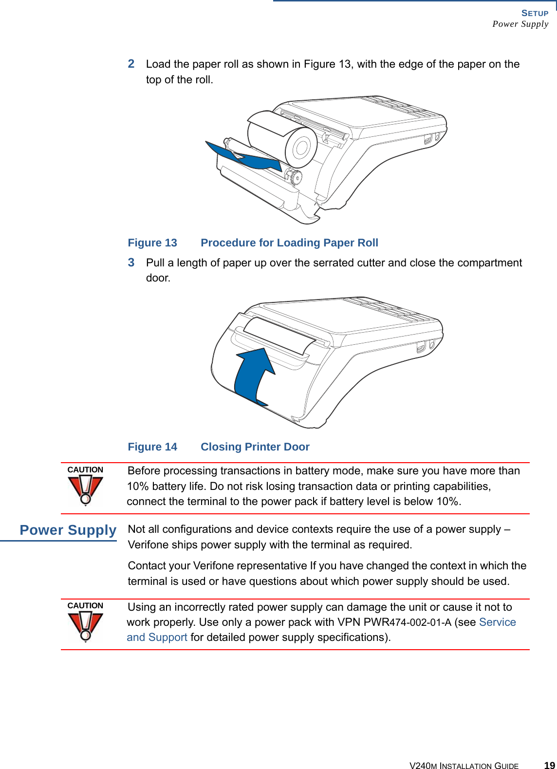 SETUP Power SupplyV240M INSTALLATION GUIDE 192Load the paper roll as shown in Figure 13, with the edge of the paper on the top of the roll.Figure 13 Procedure for Loading Paper Roll3Pull a length of paper up over the serrated cutter and close the compartment door.Figure 14 Closing Printer DoorBefore processing transactions in battery mode, make sure you have more than 10% battery life. Do not risk losing transaction data or printing capabilities, connect the terminal to the power pack if battery level is below 10%.Power Supply Not all configurations and device contexts require the use of a power supply – Verifone ships power supply with the terminal as required.Contact your Verifone representative If you have changed the context in which the terminal is used or have questions about which power supply should be used.Using an incorrectly rated power supply can damage the unit or cause it not to work properly. Use only a power pack with VPN PWR474-002-01-A (see Service and Support for detailed power supply specifications).CAUTIONCAUTION