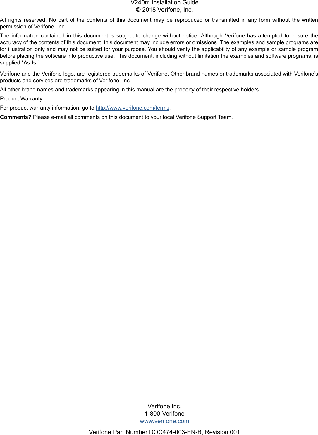 All rights reserved. No part of the contents of this document may be reproduced or transmitted in any form without the written permission of Verifone, Inc.The information contained in this document is subject to change without notice. Although Verifone has attempted to ensure the accuracy of the contents of this document, this document may include errors or omissions. The examples and sample programs are for illustration only and may not be suited for your purpose. You should verify the applicability of any example or sample program before placing the software into productive use. This document, including without limitation the examples and software programs, is supplied “As-Is.”Verifone Inc.1-800-Verifonewww.verifone.comVerifone Part Number DOC474-003-EN-B, Revision 001V240m Installation Guide© 2018 Verifone, Inc.Verifone and the Verifone logo, are registered trademarks of Verifone. Other brand names or trademarks associated with Verifone’s products and services are trademarks of Verifone, Inc. All other brand names and trademarks appearing in this manual are the property of their respective holders. Product WarrantyFor product warranty information, go to http://www.verifone.com/terms. Comments? Please e-mail all comments on this document to your local Verifone Support Team.