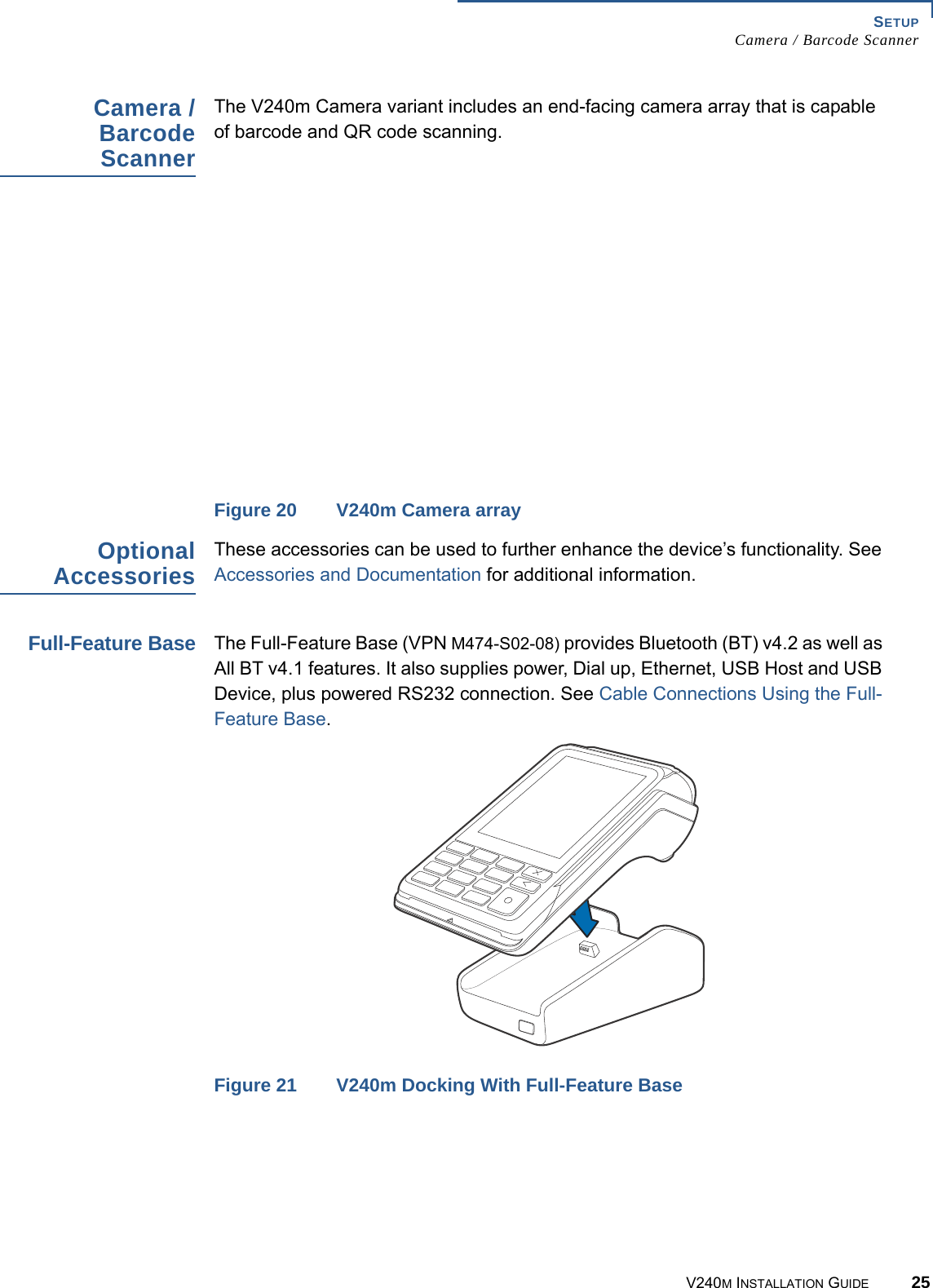 SETUP Camera / Barcode ScannerV240M INSTALLATION GUIDE 25Camera / Barcode ScannerThe V240m Camera variant includes an end-facing camera array that is capable of barcode and QR code scanning. Figure 20 V240m Camera arrayOptional AccessoriesThese accessories can be used to further enhance the device’s functionality. See Accessories and Documentation for additional information.Full-Feature BaseThe Full-Feature Base (VPN M474-S02-08) provides Bluetooth (BT) v4.2 as well as All BT v4.1 features. It also supplies power, Dial up, Ethernet, USB Host and USB Device, plus powered RS232 connection. See Cable Connections Using the Full-Feature Base.Figure 21 V240m Docking With Full-Feature Base