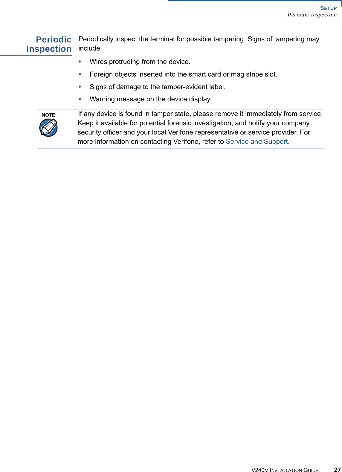SETUP Periodic InspectionV240M INSTALLATION GUIDE 27Periodic Inspection Periodically inspect the terminal for possible tampering. Signs of tampering may include: •Wires protruding from the device.•Foreign objects inserted into the smart card or mag stripe slot.•Signs of damage to the tamper-evident label.•Warning message on the device display.If any device is found in tamper state, please remove it immediately from service. Keep it available for potential forensic investigation, and notify your company security officer and your local Verifone representative or service provider. For more information on contacting Verifone, refer to Service and Support.NOTE