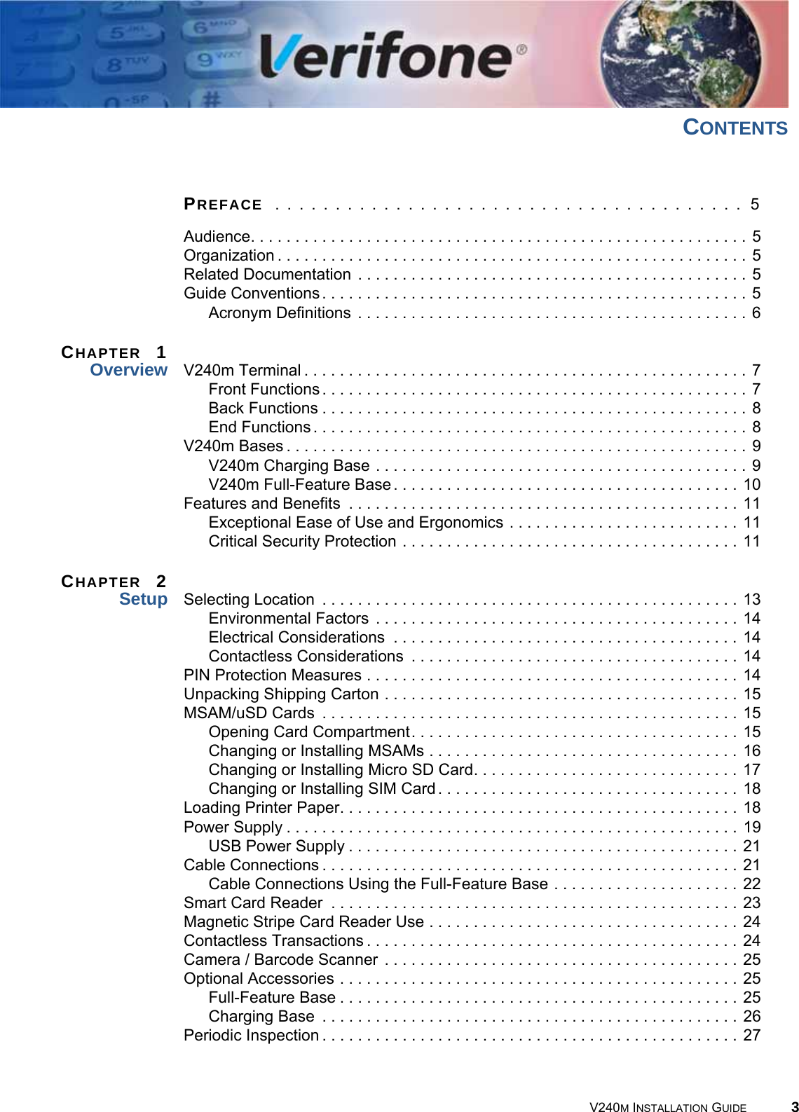 V240M INSTALLATION GUIDE 3CONTENTSPREFACE  . . . . . . . . . . . . . . . . . . . . . . . . . . . . . . . . . . . . . . . 5Audience. . . . . . . . . . . . . . . . . . . . . . . . . . . . . . . . . . . . . . . . . . . . . . . . . . . . . . . . 5Organization . . . . . . . . . . . . . . . . . . . . . . . . . . . . . . . . . . . . . . . . . . . . . . . . . . . . . 5Related Documentation . . . . . . . . . . . . . . . . . . . . . . . . . . . . . . . . . . . . . . . . . . . . 5Guide Conventions. . . . . . . . . . . . . . . . . . . . . . . . . . . . . . . . . . . . . . . . . . . . . . . . 5Acronym Definitions . . . . . . . . . . . . . . . . . . . . . . . . . . . . . . . . . . . . . . . . . . . . 6CHAPTER  1Overview V240m Terminal. . . . . . . . . . . . . . . . . . . . . . . . . . . . . . . . . . . . . . . . . . . . . . . . . . 7Front Functions. . . . . . . . . . . . . . . . . . . . . . . . . . . . . . . . . . . . . . . . . . . . . . . . 7Back Functions . . . . . . . . . . . . . . . . . . . . . . . . . . . . . . . . . . . . . . . . . . . . . . . . 8End Functions. . . . . . . . . . . . . . . . . . . . . . . . . . . . . . . . . . . . . . . . . . . . . . . . . 8V240m Bases . . . . . . . . . . . . . . . . . . . . . . . . . . . . . . . . . . . . . . . . . . . . . . . . . . . . 9V240m Charging Base . . . . . . . . . . . . . . . . . . . . . . . . . . . . . . . . . . . . . . . . . . 9V240m Full-Feature Base. . . . . . . . . . . . . . . . . . . . . . . . . . . . . . . . . . . . . . . 10Features and Benefits  . . . . . . . . . . . . . . . . . . . . . . . . . . . . . . . . . . . . . . . . . . . . 11Exceptional Ease of Use and Ergonomics . . . . . . . . . . . . . . . . . . . . . . . . . . 11Critical Security Protection . . . . . . . . . . . . . . . . . . . . . . . . . . . . . . . . . . . . . . 11CHAPTER  2Setup Selecting Location  . . . . . . . . . . . . . . . . . . . . . . . . . . . . . . . . . . . . . . . . . . . . . . . 13Environmental Factors . . . . . . . . . . . . . . . . . . . . . . . . . . . . . . . . . . . . . . . . . 14Electrical Considerations  . . . . . . . . . . . . . . . . . . . . . . . . . . . . . . . . . . . . . . . 14Contactless Considerations  . . . . . . . . . . . . . . . . . . . . . . . . . . . . . . . . . . . . . 14PIN Protection Measures . . . . . . . . . . . . . . . . . . . . . . . . . . . . . . . . . . . . . . . . . . 14Unpacking Shipping Carton . . . . . . . . . . . . . . . . . . . . . . . . . . . . . . . . . . . . . . . . 15MSAM/uSD Cards  . . . . . . . . . . . . . . . . . . . . . . . . . . . . . . . . . . . . . . . . . . . . . . . 15Opening Card Compartment. . . . . . . . . . . . . . . . . . . . . . . . . . . . . . . . . . . . . 15Changing or Installing MSAMs . . . . . . . . . . . . . . . . . . . . . . . . . . . . . . . . . . . 16Changing or Installing Micro SD Card. . . . . . . . . . . . . . . . . . . . . . . . . . . . . . 17Changing or Installing SIM Card. . . . . . . . . . . . . . . . . . . . . . . . . . . . . . . . . . 18Loading Printer Paper. . . . . . . . . . . . . . . . . . . . . . . . . . . . . . . . . . . . . . . . . . . . . 18Power Supply . . . . . . . . . . . . . . . . . . . . . . . . . . . . . . . . . . . . . . . . . . . . . . . . . . . 19USB Power Supply . . . . . . . . . . . . . . . . . . . . . . . . . . . . . . . . . . . . . . . . . . . . 21Cable Connections . . . . . . . . . . . . . . . . . . . . . . . . . . . . . . . . . . . . . . . . . . . . . . . 21Cable Connections Using the Full-Feature Base . . . . . . . . . . . . . . . . . . . . . 22Smart Card Reader  . . . . . . . . . . . . . . . . . . . . . . . . . . . . . . . . . . . . . . . . . . . . . . 23Magnetic Stripe Card Reader Use . . . . . . . . . . . . . . . . . . . . . . . . . . . . . . . . . . . 24Contactless Transactions . . . . . . . . . . . . . . . . . . . . . . . . . . . . . . . . . . . . . . . . . . 24Camera / Barcode Scanner . . . . . . . . . . . . . . . . . . . . . . . . . . . . . . . . . . . . . . . . 25Optional Accessories . . . . . . . . . . . . . . . . . . . . . . . . . . . . . . . . . . . . . . . . . . . . . 25Full-Feature Base . . . . . . . . . . . . . . . . . . . . . . . . . . . . . . . . . . . . . . . . . . . . . 25Charging Base  . . . . . . . . . . . . . . . . . . . . . . . . . . . . . . . . . . . . . . . . . . . . . . . 26Periodic Inspection . . . . . . . . . . . . . . . . . . . . . . . . . . . . . . . . . . . . . . . . . . . . . . . 27