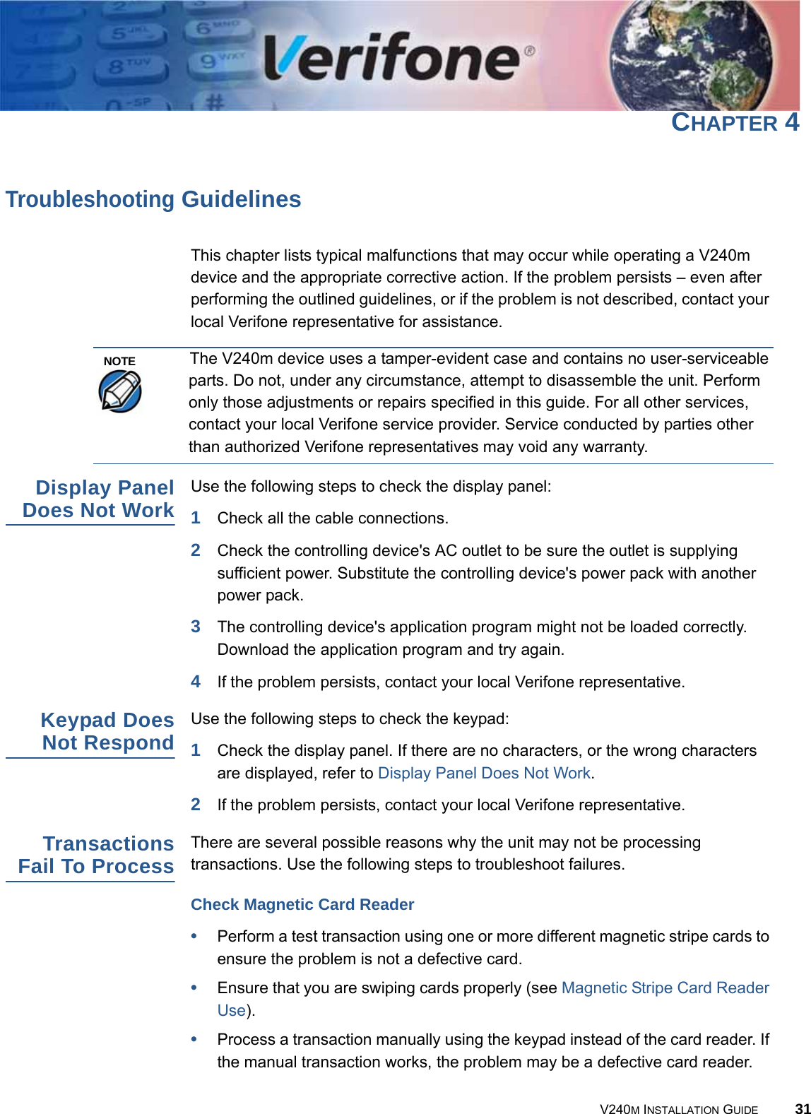 V240M INSTALLATION GUIDE 31CHAPTER 4Troubleshooting GuidelinesThis chapter lists typical malfunctions that may occur while operating a V240m device and the appropriate corrective action. If the problem persists – even after performing the outlined guidelines, or if the problem is not described, contact your local Verifone representative for assistance.The V240m device uses a tamper-evident case and contains no user-serviceable parts. Do not, under any circumstance, attempt to disassemble the unit. Perform only those adjustments or repairs specified in this guide. For all other services, contact your local Verifone service provider. Service conducted by parties other than authorized Verifone representatives may void any warranty.Display Panel Does Not Work Use the following steps to check the display panel:1Check all the cable connections.2Check the controlling device&apos;s AC outlet to be sure the outlet is supplying sufficient power. Substitute the controlling device&apos;s power pack with another power pack.3The controlling device&apos;s application program might not be loaded correctly. Download the application program and try again.4If the problem persists, contact your local Verifone representative.Keypad Does Not Respond Use the following steps to check the keypad:1Check the display panel. If there are no characters, or the wrong characters are displayed, refer to Display Panel Does Not Work.2If the problem persists, contact your local Verifone representative.Transactions Fail To Process There are several possible reasons why the unit may not be processing transactions. Use the following steps to troubleshoot failures.Check Magnetic Card Reader•Perform a test transaction using one or more different magnetic stripe cards to ensure the problem is not a defective card.•Ensure that you are swiping cards properly (see Magnetic Stripe Card Reader Use).•Process a transaction manually using the keypad instead of the card reader. If the manual transaction works, the problem may be a defective card reader.NOTE