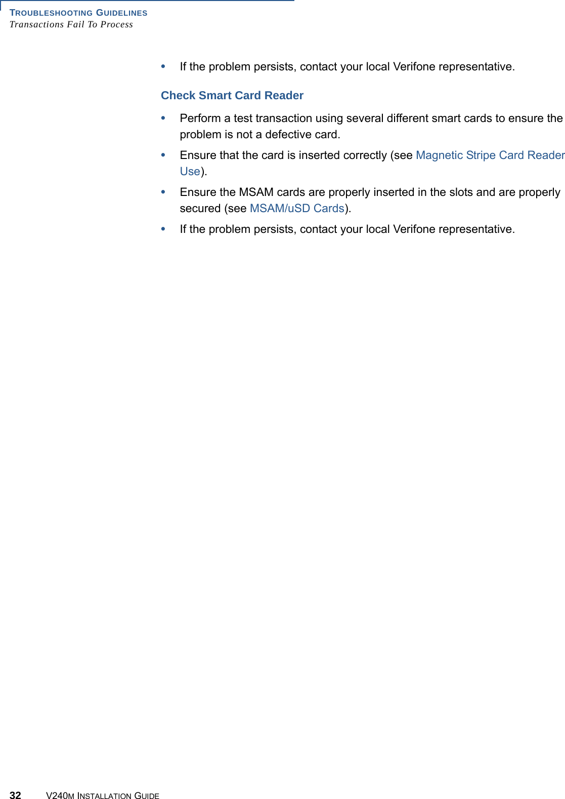 TROUBLESHOOTING GUIDELINES Transactions Fail To Process32 V240M INSTALLATION GUIDE•If the problem persists, contact your local Verifone representative.Check Smart Card Reader•Perform a test transaction using several different smart cards to ensure the problem is not a defective card.•Ensure that the card is inserted correctly (see Magnetic Stripe Card Reader Use).•Ensure the MSAM cards are properly inserted in the slots and are properly secured (see MSAM/uSD Cards).•If the problem persists, contact your local Verifone representative.