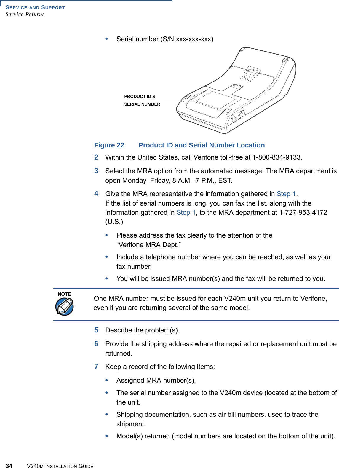 SERVICE AND SUPPORT Service Returns34 V240M INSTALLATION GUIDE•Serial number (S/N xxx-xxx-xxx)PRODUCT ID &amp;SERIAL NUMBERFigure 22 Product ID and Serial Number Location2Within the United States, call Verifone toll-free at 1-800-834-9133.3Select the MRA option from the automated message. The MRA department is open Monday–Friday, 8 A.M.–7 P.M., EST.4Give the MRA representative the information gathered in Step 1. If the list of serial numbers is long, you can fax the list, along with the information gathered in Step 1, to the MRA department at 1-727-953-4172 (U.S.)•Please address the fax clearly to the attention of the “Verifone MRA Dept.”•Include a telephone number where you can be reached, as well as your fax number.•You will be issued MRA number(s) and the fax will be returned to you. One MRA number must be issued for each V240m unit you return to Verifone, even if you are returning several of the same model. 5Describe the problem(s).6Provide the shipping address where the repaired or replacement unit must be returned.7Keep a record of the following items:•Assigned MRA number(s).•The serial number assigned to the V240m device (located at the bottom of the unit.•Shipping documentation, such as air bill numbers, used to trace the shipment.•Model(s) returned (model numbers are located on the bottom of the unit).NOTE