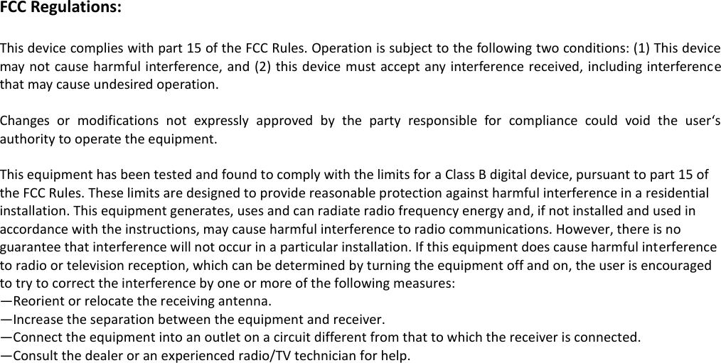 FCC Regulations:  This device complies with part 15 of the FCC Rules. Operation is subject to the following two conditions: (1) This device may not cause harmful interference, and (2) this device must accept any interference received, including interference that may cause undesired operation.  Changes  or  modifications  not  expressly  approved  by  the  party  responsible  for  compliance  could  void  the  user‘s authority to operate the equipment.  This equipment has been tested and found to comply with the limits for a Class B digital device, pursuant to part 15 of the FCC Rules. These limits are designed to provide reasonable protection against harmful interference in a residential installation. This equipment generates, uses and can radiate radio frequency energy and, if not installed and used in accordance with the instructions, may cause harmful interference to radio communications. However, there is no guarantee that interference will not occur in a particular installation. If this equipment does cause harmful interference to radio or television reception, which can be determined by turning the equipment off and on, the user is encouraged to try to correct the interference by one or more of the following measures: —Reorient or relocate the receiving antenna. —Increase the separation between the equipment and receiver. —Connect the equipment into an outlet on a circuit different from that to which the receiver is connected. —Consult the dealer or an experienced radio/TV technician for help.     