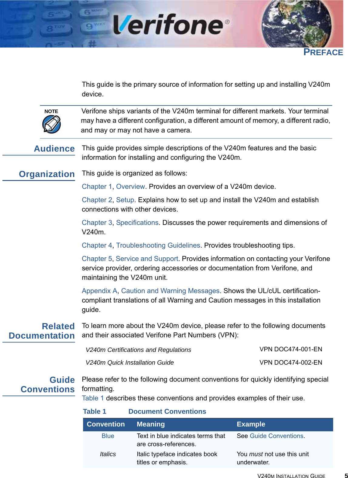 V240M INSTALLATION GUIDE 5PREFACE This guide is the primary source of information for setting up and installing V240m device.Verifone ships variants of the V240m terminal for different markets. Your terminal may have a different configuration, a different amount of memory, a different radio, and may or may not have a camera.Audience This guide provides simple descriptions of the V240m features and the basic information for installing and configuring the V240m.Organization This guide is organized as follows:Chapter 1, Overview. Provides an overview of a V240m device.Chapter 2, Setup. Explains how to set up and install the V240m and establish connections with other devices.Chapter 3, Specifications. Discusses the power requirements and dimensions of V240m.Chapter 4, Troubleshooting Guidelines. Provides troubleshooting tips.Chapter 5, Service and Support. Provides information on contacting your Verifone service provider, ordering accessories or documentation from Verifone, and maintaining the V240m unit.Appendix A, Caution and Warning Messages. Shows the UL/cUL certification-compliant translations of all Warning and Caution messages in this installation guide.Related Documentation To learn more about the V240m device, please refer to the following documents and their associated Verifone Part Numbers (VPN):V240m Certifications and Regulations VPN DOC474-001-ENV240m Quick Installation Guide VPN DOC474-002-ENGuide ConventionsPlease refer to the following document conventions for quickly identifying special formatting. Table 1 describes these conventions and provides examples of their use.NOTETable 1 Document ConventionsConvention Meaning ExampleBlue Text in blue indicates terms that are cross-references. See Guide Conventions.Italics Italic typeface indicates book titles or emphasis. You must not use this unit underwater.