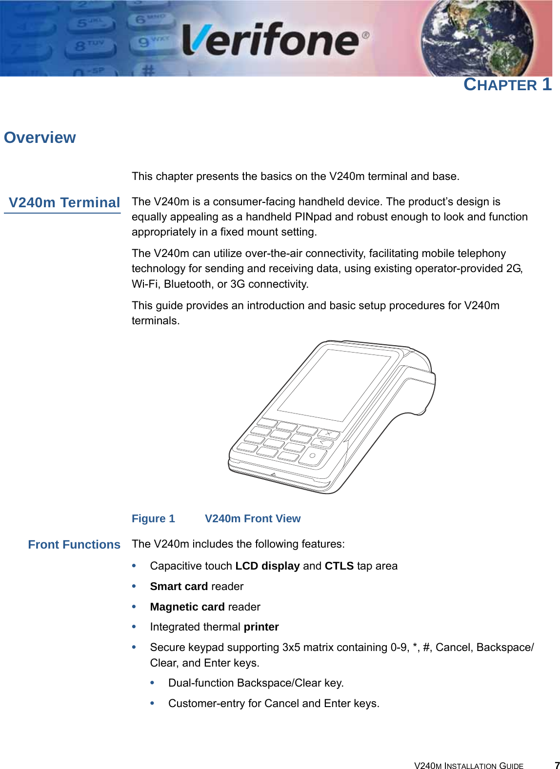 V240M INSTALLATION GUIDE 7CHAPTER 1OverviewThis chapter presents the basics on the V240m terminal and base.V240m Terminal The V240m is a consumer-facing handheld device. The product’s design is equally appealing as a handheld PINpad and robust enough to look and function appropriately in a fixed mount setting.The V240m can utilize over-the-air connectivity, facilitating mobile telephony technology for sending and receiving data, using existing operator-provided 2G, Wi-Fi, Bluetooth, or 3G connectivity.This guide provides an introduction and basic setup procedures for V240m terminals. Figure 1 V240m Front ViewFront Functions The V240m includes the following features:•Capacitive touch LCD display and CTLS tap area•Smart card reader•Magnetic card reader•Integrated thermal printer•Secure keypad supporting 3x5 matrix containing 0-9, *, #, Cancel, Backspace/Clear, and Enter keys.•Dual-function Backspace/Clear key.•Customer-entry for Cancel and Enter keys.